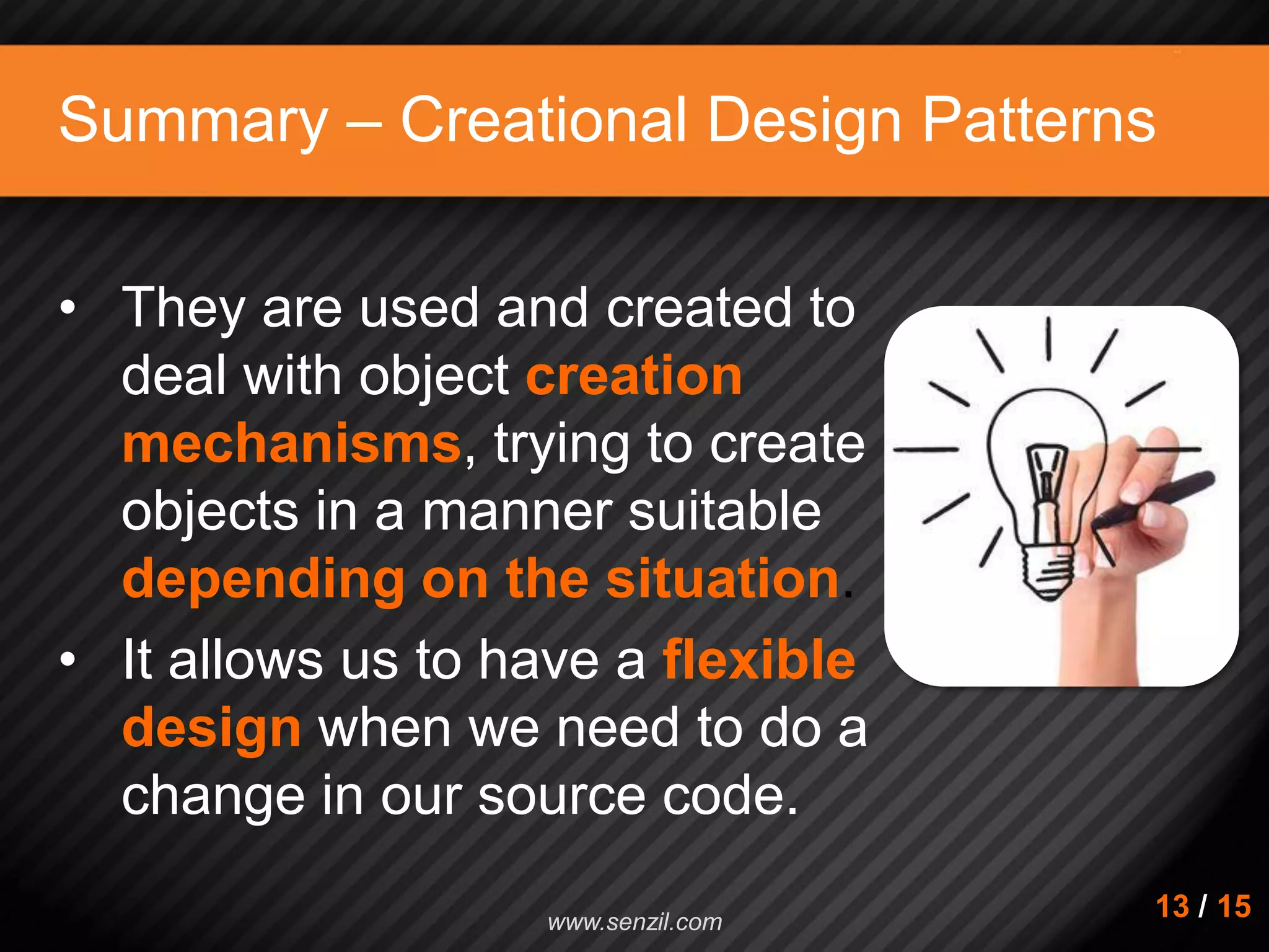 Summary – Creational Design Patterns • They are used and created to deal with object creation mechanisms, trying to create objects in a manner suitable depending on the situation. • It allows us to have a flexible design when we need to do a change in our source code. 13 / 15www.senzil.com 