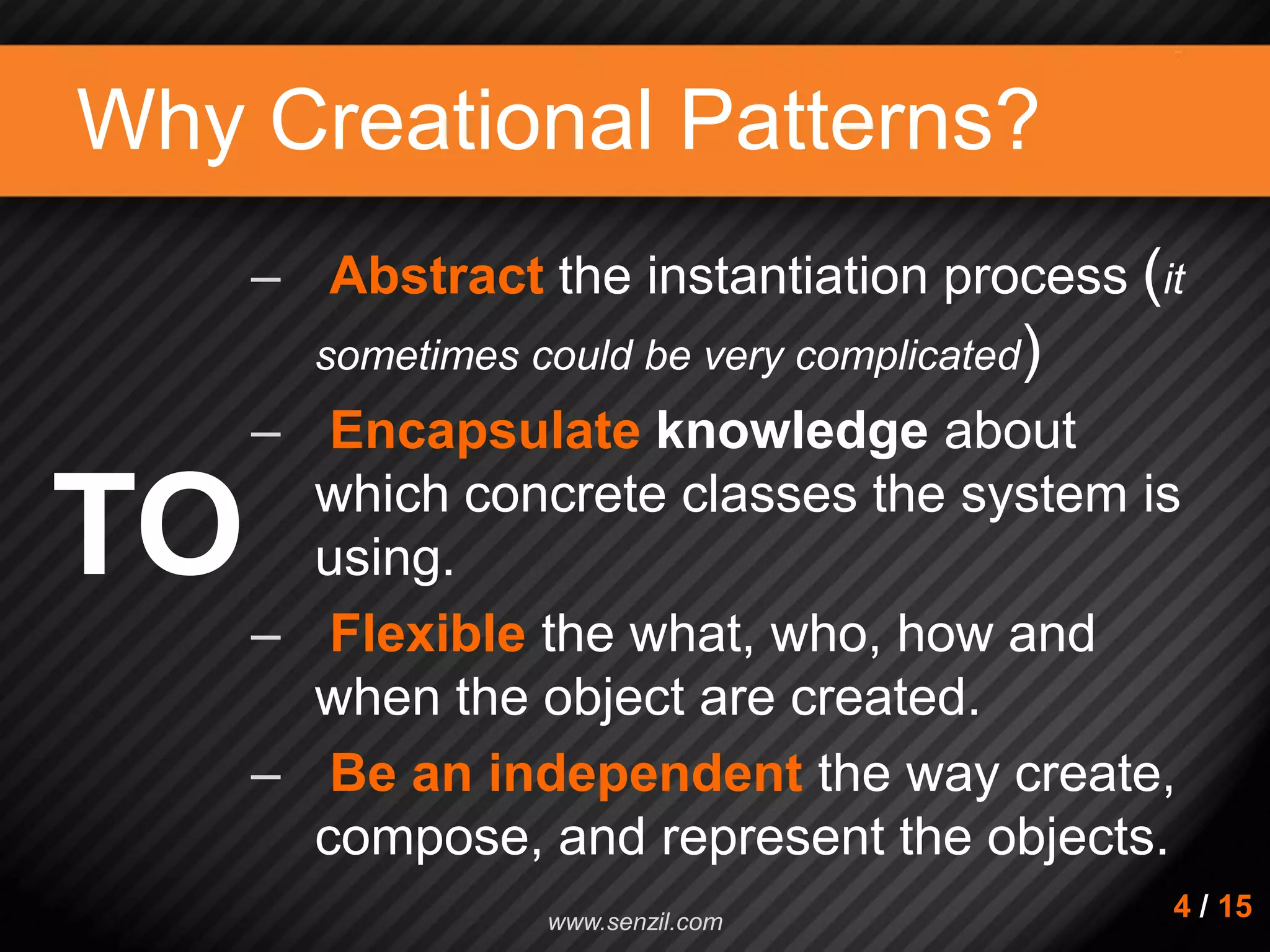 Why Creational Patterns? – Abstract the instantiation process (it sometimes could be very complicated) – Encapsulate knowledge about which concrete classes the system is using. – Flexible the what, who, how and when the object are created. – Be an independent the way create, compose, and represent the objects. TO 4 / 15www.senzil.com 