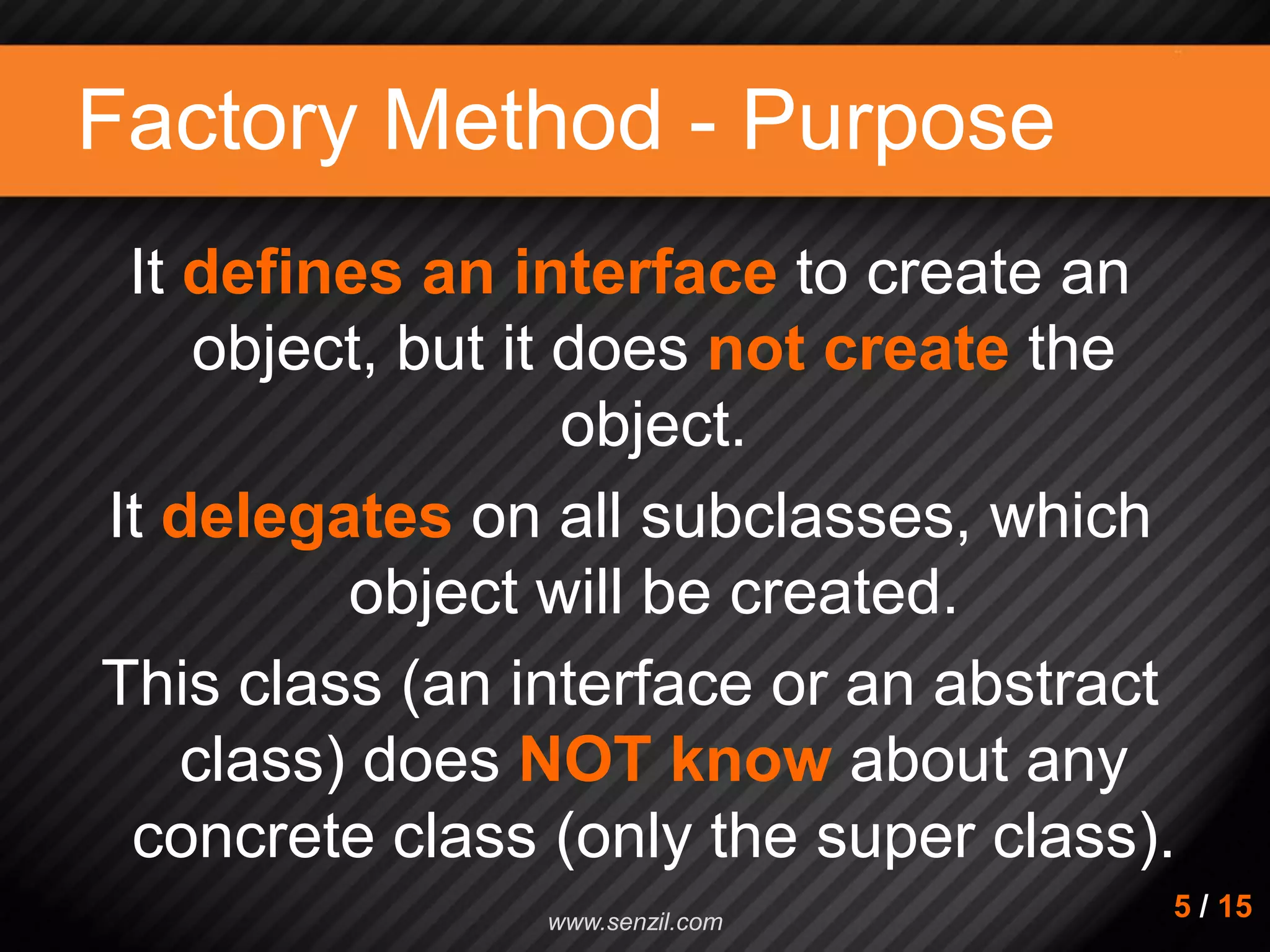 Factory Method - Purpose It defines an interface to create an object, but it does not create the object. It delegates on all subclasses, which object will be created. This class (an interface or an abstract class) does NOT know about any concrete class (only the super class). 5 / 15www.senzil.com 