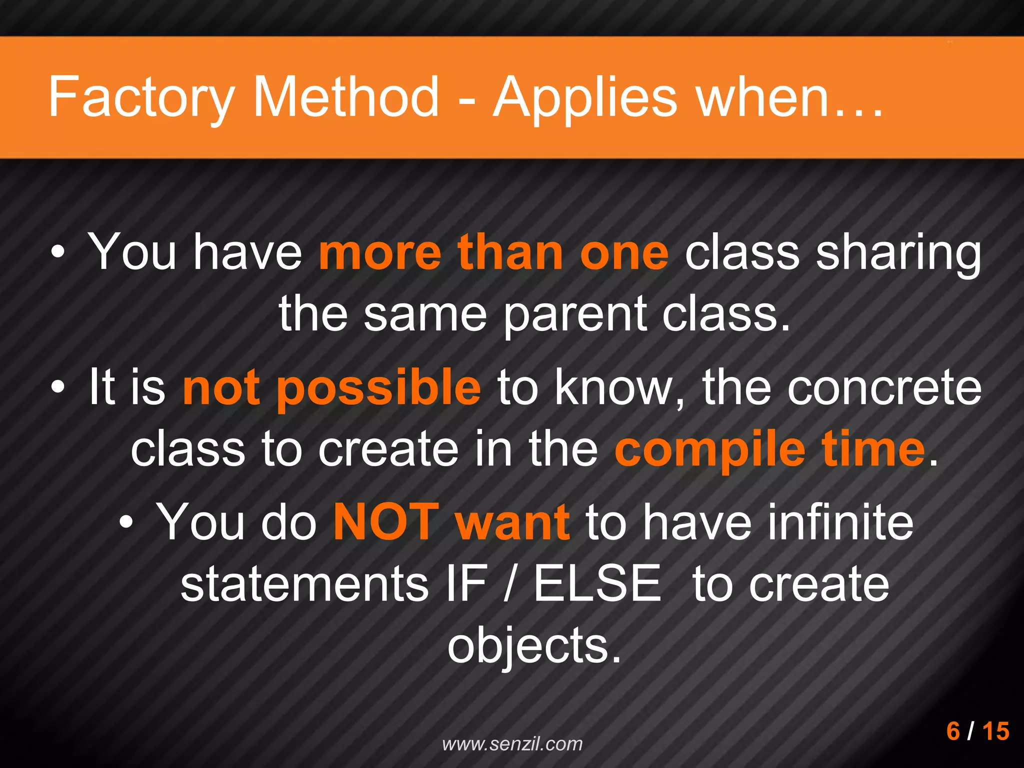 Factory Method - Applies when… • You have more than one class sharing the same parent class. • It is not possible to know, the concrete class to create in the compile time. • You do NOT want to have infinite statements IF / ELSE to create objects. 6 / 15www.senzil.com 