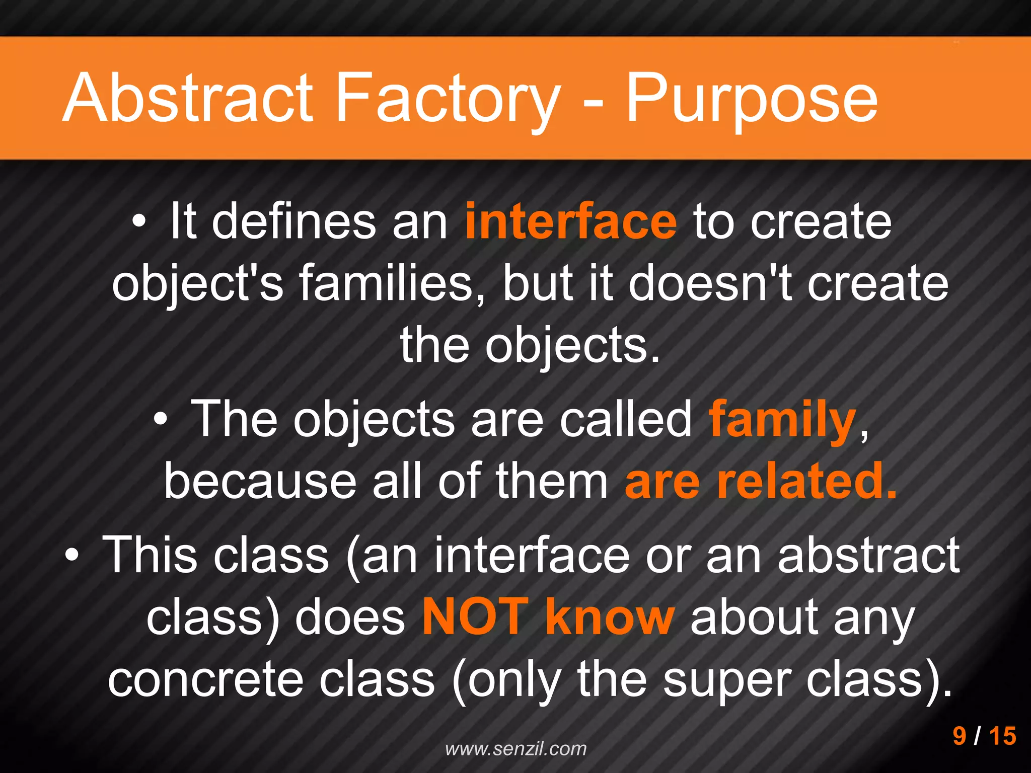Abstract Factory - Purpose • It defines an interface to create object's families, but it doesn't create the objects. • The objects are called family, because all of them are related. • This class (an interface or an abstract class) does NOT know about any concrete class (only the super class). 9 / 15www.senzil.com 