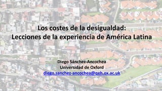 Los costes de la desigualdad:
Lecciones de la experiencia de América Latina
Diego Sánchez-Ancochea
Universidad de Oxford
diego.sanchez-ancochea@qeh.ox.ac.uk
 