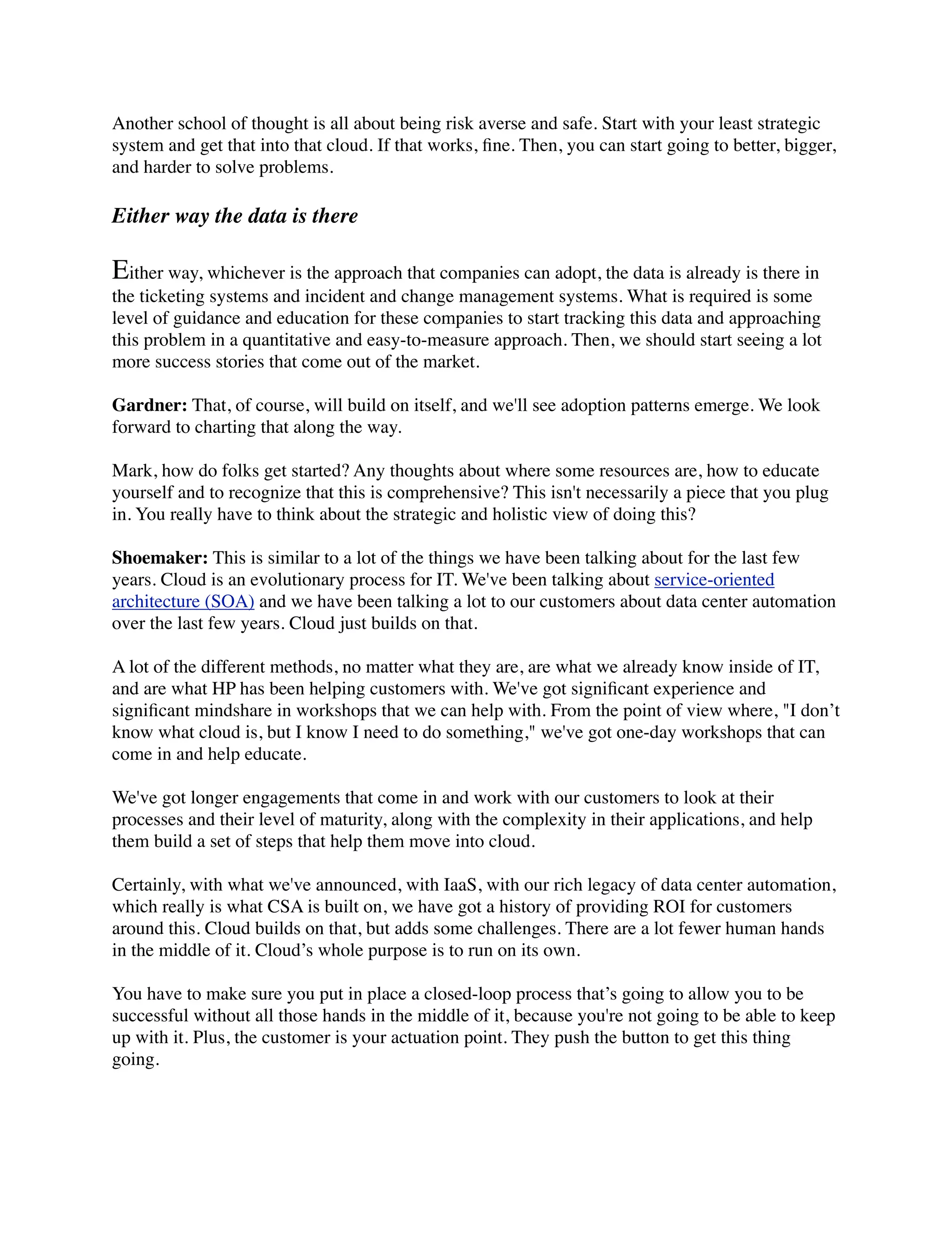 Another school of thought is all about being risk averse and safe. Start with your least strategic
system and get that into that cloud. If that works, ﬁne. Then, you can start going to better, bigger,
and harder to solve problems.
Either way the data is there
Either way, whichever is the approach that companies can adopt, the data is already is there in
the ticketing systems and incident and change management systems. What is required is some
level of guidance and education for these companies to start tracking this data and approaching
this problem in a quantitative and easy-to-measure approach. Then, we should start seeing a lot
more success stories that come out of the market.
Gardner: That, of course, will build on itself, and we'll see adoption patterns emerge. We look
forward to charting that along the way.
Mark, how do folks get started? Any thoughts about where some resources are, how to educate
yourself and to recognize that this is comprehensive? This isn't necessarily a piece that you plug
in. You really have to think about the strategic and holistic view of doing this?
Shoemaker: This is similar to a lot of the things we have been talking about for the last few
years. Cloud is an evolutionary process for IT. We've been talking about service-oriented
architecture (SOA) and we have been talking a lot to our customers about data center automation
over the last few years. Cloud just builds on that.
A lot of the different methods, no matter what they are, are what we already know inside of IT,
and are what HP has been helping customers with. We've got signiﬁcant experience and
signiﬁcant mindshare in workshops that we can help with. From the point of view where, "I don’t
know what cloud is, but I know I need to do something," we've got one-day workshops that can
come in and help educate.
We've got longer engagements that come in and work with our customers to look at their
processes and their level of maturity, along with the complexity in their applications, and help
them build a set of steps that help them move into cloud.
Certainly, with what we've announced, with IaaS, with our rich legacy of data center automation,
which really is what CSA is built on, we have got a history of providing ROI for customers
around this. Cloud builds on that, but adds some challenges. There are a lot fewer human hands
in the middle of it. Cloud’s whole purpose is to run on its own.
You have to make sure you put in place a closed-loop process that’s going to allow you to be
successful without all those hands in the middle of it, because you're not going to be able to keep
up with it. Plus, the customer is your actuation point. They push the button to get this thing
going.
 