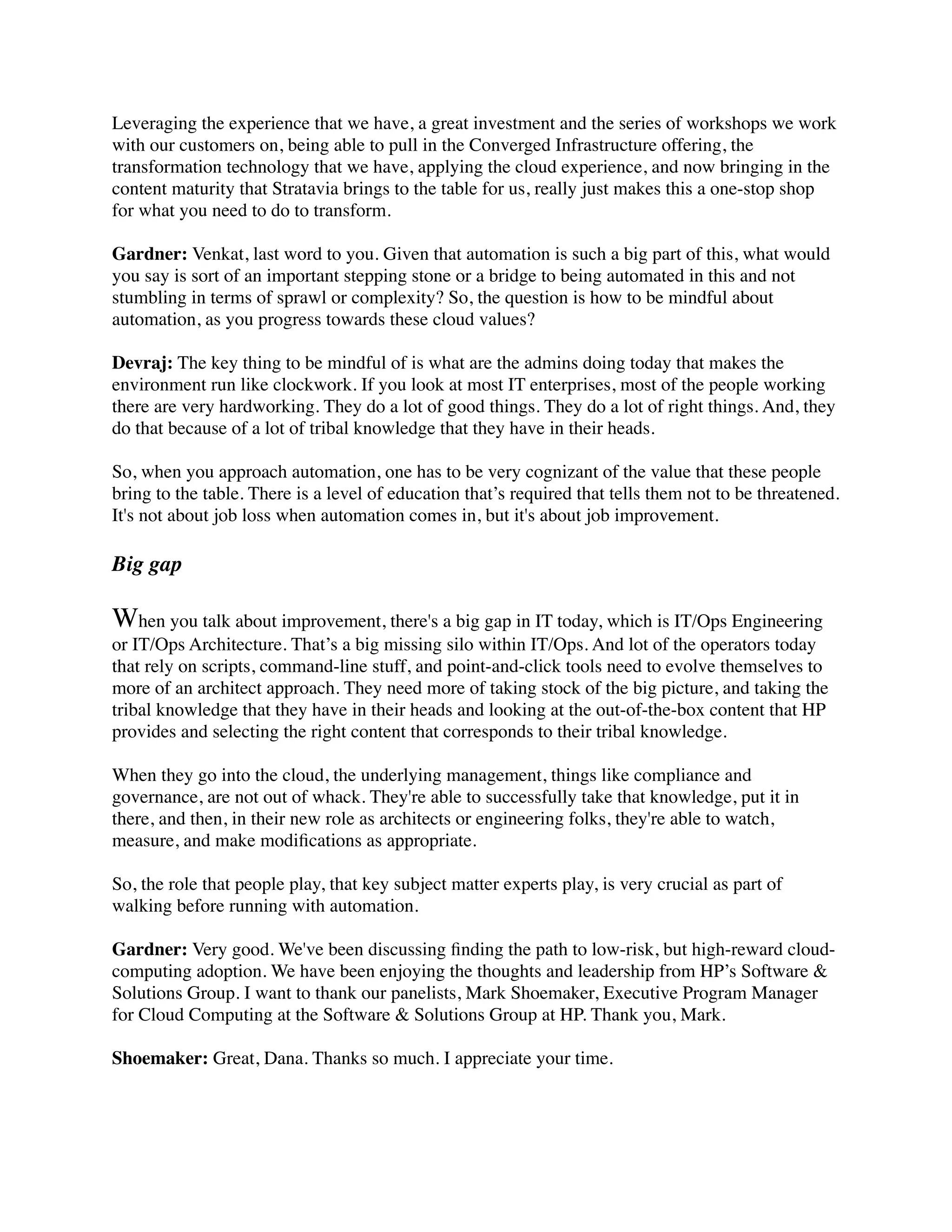 Leveraging the experience that we have, a great investment and the series of workshops we work
with our customers on, being able to pull in the Converged Infrastructure offering, the
transformation technology that we have, applying the cloud experience, and now bringing in the
content maturity that Stratavia brings to the table for us, really just makes this a one-stop shop
for what you need to do to transform.
Gardner: Venkat, last word to you. Given that automation is such a big part of this, what would
you say is sort of an important stepping stone or a bridge to being automated in this and not
stumbling in terms of sprawl or complexity? So, the question is how to be mindful about
automation, as you progress towards these cloud values?
Devraj: The key thing to be mindful of is what are the admins doing today that makes the
environment run like clockwork. If you look at most IT enterprises, most of the people working
there are very hardworking. They do a lot of good things. They do a lot of right things. And, they
do that because of a lot of tribal knowledge that they have in their heads.
So, when you approach automation, one has to be very cognizant of the value that these people
bring to the table. There is a level of education that’s required that tells them not to be threatened.
It's not about job loss when automation comes in, but it's about job improvement.
Big gap
When you talk about improvement, there's a big gap in IT today, which is IT/Ops Engineering
or IT/Ops Architecture. That’s a big missing silo within IT/Ops. And lot of the operators today
that rely on scripts, command-line stuff, and point-and-click tools need to evolve themselves to
more of an architect approach. They need more of taking stock of the big picture, and taking the
tribal knowledge that they have in their heads and looking at the out-of-the-box content that HP
provides and selecting the right content that corresponds to their tribal knowledge.
When they go into the cloud, the underlying management, things like compliance and
governance, are not out of whack. They're able to successfully take that knowledge, put it in
there, and then, in their new role as architects or engineering folks, they're able to watch,
measure, and make modiﬁcations as appropriate.
So, the role that people play, that key subject matter experts play, is very crucial as part of
walking before running with automation.
Gardner: Very good. We've been discussing ﬁnding the path to low-risk, but high-reward cloud-
computing adoption. We have been enjoying the thoughts and leadership from HP’s Software &
Solutions Group. I want to thank our panelists, Mark Shoemaker, Executive Program Manager
for Cloud Computing at the Software & Solutions Group at HP. Thank you, Mark.
Shoemaker: Great, Dana. Thanks so much. I appreciate your time.
 