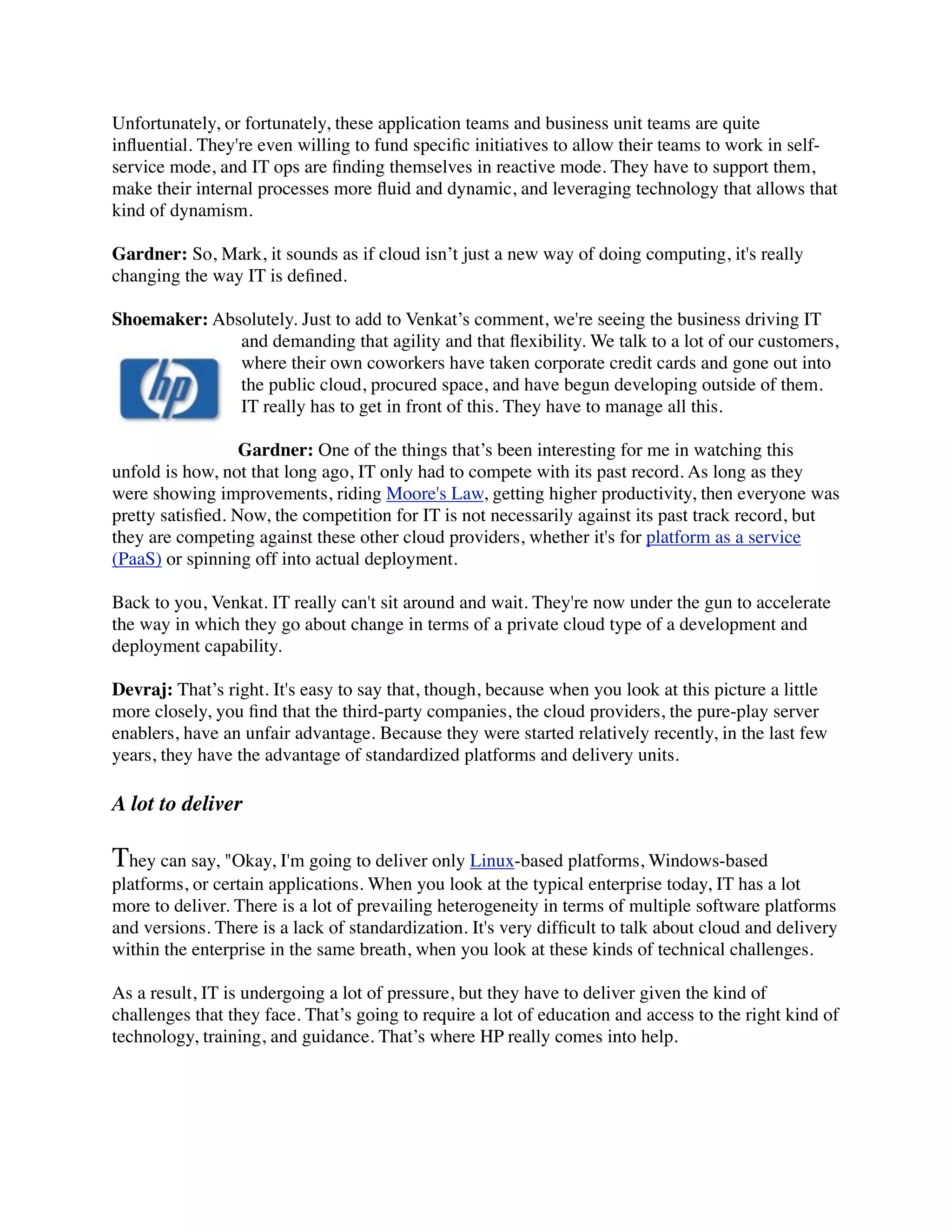 Unfortunately, or fortunately, these application teams and business unit teams are quite
inﬂuential. They're even willing to fund speciﬁc initiatives to allow their teams to work in self-
service mode, and IT ops are ﬁnding themselves in reactive mode. They have to support them,
make their internal processes more ﬂuid and dynamic, and leveraging technology that allows that
kind of dynamism.
Gardner: So, Mark, it sounds as if cloud isn’t just a new way of doing computing, it's really
changing the way IT is deﬁned.
Shoemaker: Absolutely. Just to add to Venkat’s comment, we're seeing the business driving IT
and demanding that agility and that ﬂexibility. We talk to a lot of our customers,
where their own coworkers have taken corporate credit cards and gone out into
the public cloud, procured space, and have begun developing outside of them.
IT really has to get in front of this. They have to manage all this.
Gardner: One of the things that’s been interesting for me in watching this
unfold is how, not that long ago, IT only had to compete with its past record. As long as they
were showing improvements, riding Moore's Law, getting higher productivity, then everyone was
pretty satisﬁed. Now, the competition for IT is not necessarily against its past track record, but
they are competing against these other cloud providers, whether it's for platform as a service
(PaaS) or spinning off into actual deployment.
Back to you, Venkat. IT really can't sit around and wait. They're now under the gun to accelerate
the way in which they go about change in terms of a private cloud type of a development and
deployment capability.
Devraj: That’s right. It's easy to say that, though, because when you look at this picture a little
more closely, you ﬁnd that the third-party companies, the cloud providers, the pure-play server
enablers, have an unfair advantage. Because they were started relatively recently, in the last few
years, they have the advantage of standardized platforms and delivery units.
A lot to deliver
They can say, "Okay, I'm going to deliver only Linux-based platforms, Windows-based
platforms, or certain applications. When you look at the typical enterprise today, IT has a lot
more to deliver. There is a lot of prevailing heterogeneity in terms of multiple software platforms
and versions. There is a lack of standardization. It's very difﬁcult to talk about cloud and delivery
within the enterprise in the same breath, when you look at these kinds of technical challenges.
As a result, IT is undergoing a lot of pressure, but they have to deliver given the kind of
challenges that they face. That’s going to require a lot of education and access to the right kind of
technology, training, and guidance. That’s where HP really comes into help.
 