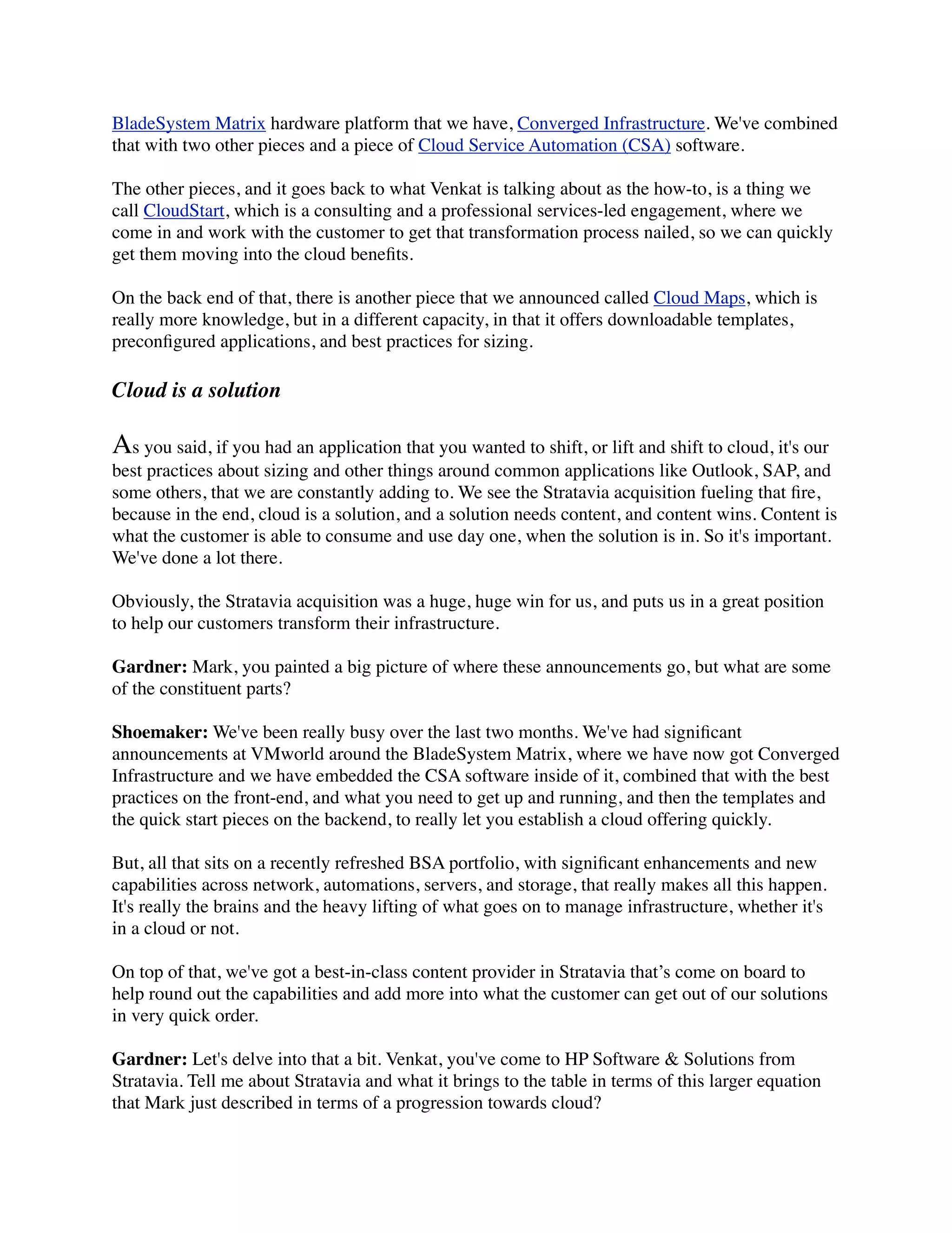 BladeSystem Matrix hardware platform that we have, Converged Infrastructure. We've combined
that with two other pieces and a piece of Cloud Service Automation (CSA) software.
The other pieces, and it goes back to what Venkat is talking about as the how-to, is a thing we
call CloudStart, which is a consulting and a professional services-led engagement, where we
come in and work with the customer to get that transformation process nailed, so we can quickly
get them moving into the cloud beneﬁts.
On the back end of that, there is another piece that we announced called Cloud Maps, which is
really more knowledge, but in a different capacity, in that it offers downloadable templates,
preconﬁgured applications, and best practices for sizing.
Cloud is a solution
As you said, if you had an application that you wanted to shift, or lift and shift to cloud, it's our
best practices about sizing and other things around common applications like Outlook, SAP, and
some others, that we are constantly adding to. We see the Stratavia acquisition fueling that ﬁre,
because in the end, cloud is a solution, and a solution needs content, and content wins. Content is
what the customer is able to consume and use day one, when the solution is in. So it's important.
We've done a lot there.
Obviously, the Stratavia acquisition was a huge, huge win for us, and puts us in a great position
to help our customers transform their infrastructure.
Gardner: Mark, you painted a big picture of where these announcements go, but what are some
of the constituent parts?
Shoemaker: We've been really busy over the last two months. We've had signiﬁcant
announcements at VMworld around the BladeSystem Matrix, where we have now got Converged
Infrastructure and we have embedded the CSA software inside of it, combined that with the best
practices on the front-end, and what you need to get up and running, and then the templates and
the quick start pieces on the backend, to really let you establish a cloud offering quickly.
But, all that sits on a recently refreshed BSA portfolio, with signiﬁcant enhancements and new
capabilities across network, automations, servers, and storage, that really makes all this happen.
It's really the brains and the heavy lifting of what goes on to manage infrastructure, whether it's
in a cloud or not.
On top of that, we've got a best-in-class content provider in Stratavia that’s come on board to
help round out the capabilities and add more into what the customer can get out of our solutions
in very quick order.
Gardner: Let's delve into that a bit. Venkat, you've come to HP Software & Solutions from
Stratavia. Tell me about Stratavia and what it brings to the table in terms of this larger equation
that Mark just described in terms of a progression towards cloud?
 