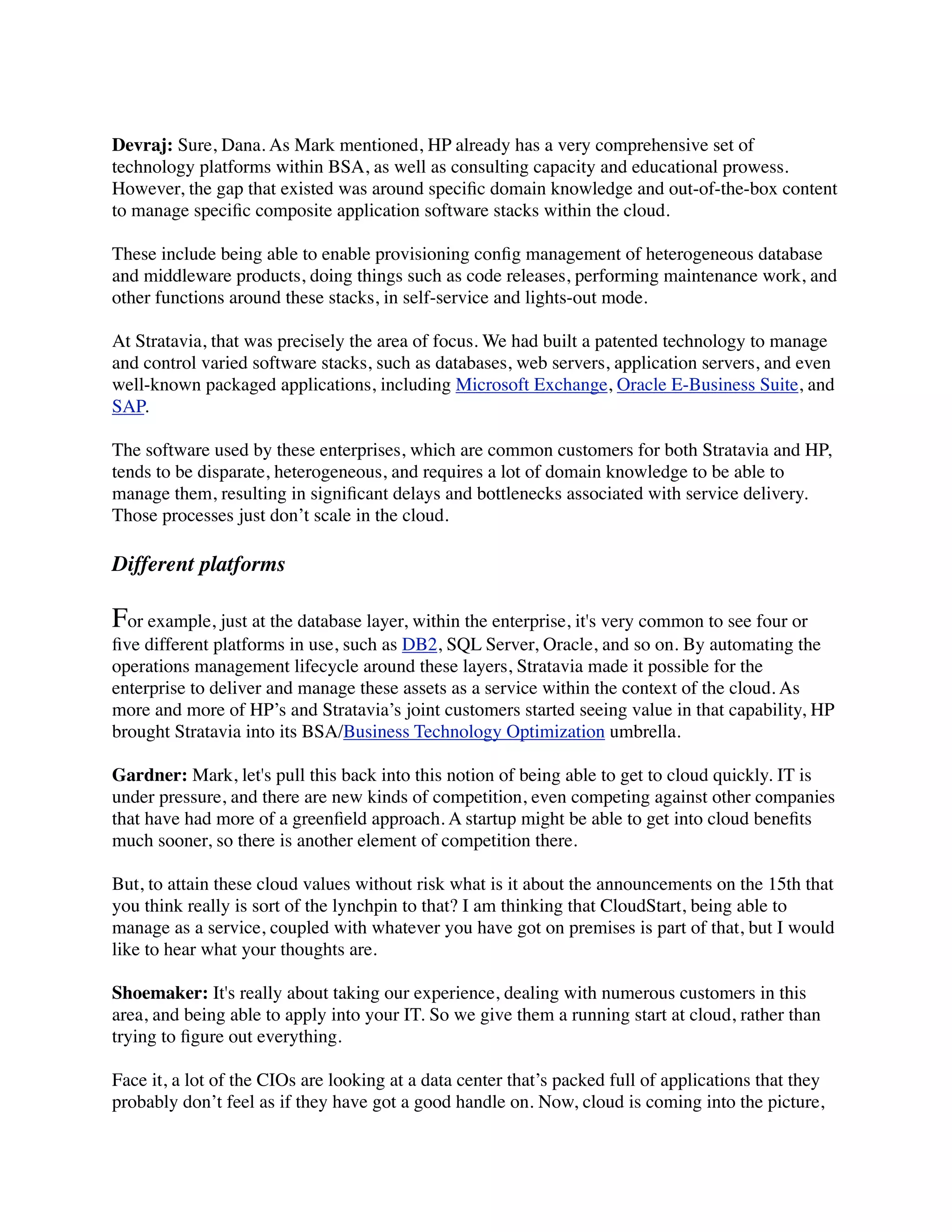 Devraj: Sure, Dana. As Mark mentioned, HP already has a very comprehensive set of
technology platforms within BSA, as well as consulting capacity and educational prowess.
However, the gap that existed was around speciﬁc domain knowledge and out-of-the-box content
to manage speciﬁc composite application software stacks within the cloud.
These include being able to enable provisioning conﬁg management of heterogeneous database
and middleware products, doing things such as code releases, performing maintenance work, and
other functions around these stacks, in self-service and lights-out mode.
At Stratavia, that was precisely the area of focus. We had built a patented technology to manage
and control varied software stacks, such as databases, web servers, application servers, and even
well-known packaged applications, including Microsoft Exchange, Oracle E-Business Suite, and
SAP.
The software used by these enterprises, which are common customers for both Stratavia and HP,
tends to be disparate, heterogeneous, and requires a lot of domain knowledge to be able to
manage them, resulting in signiﬁcant delays and bottlenecks associated with service delivery.
Those processes just don’t scale in the cloud.
Different platforms
For example, just at the database layer, within the enterprise, it's very common to see four or
ﬁve different platforms in use, such as DB2, SQL Server, Oracle, and so on. By automating the
operations management lifecycle around these layers, Stratavia made it possible for the
enterprise to deliver and manage these assets as a service within the context of the cloud. As
more and more of HP’s and Stratavia’s joint customers started seeing value in that capability, HP
brought Stratavia into its BSA/Business Technology Optimization umbrella.
Gardner: Mark, let's pull this back into this notion of being able to get to cloud quickly. IT is
under pressure, and there are new kinds of competition, even competing against other companies
that have had more of a greenﬁeld approach. A startup might be able to get into cloud beneﬁts
much sooner, so there is another element of competition there.
But, to attain these cloud values without risk what is it about the announcements on the 15th that
you think really is sort of the lynchpin to that? I am thinking that CloudStart, being able to
manage as a service, coupled with whatever you have got on premises is part of that, but I would
like to hear what your thoughts are.
Shoemaker: It's really about taking our experience, dealing with numerous customers in this
area, and being able to apply into your IT. So we give them a running start at cloud, rather than
trying to ﬁgure out everything.
Face it, a lot of the CIOs are looking at a data center that’s packed full of applications that they
probably don’t feel as if they have got a good handle on. Now, cloud is coming into the picture,
 