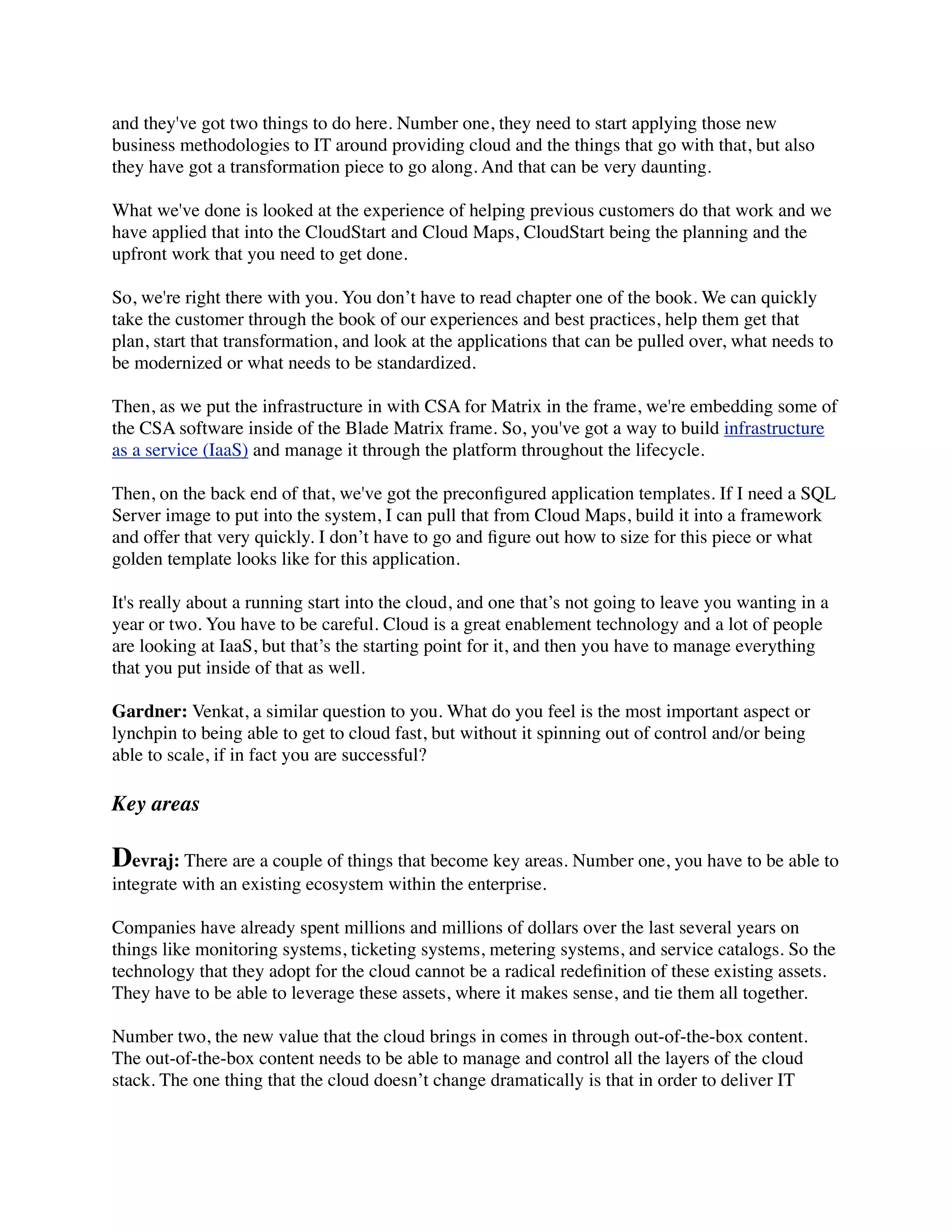 and they've got two things to do here. Number one, they need to start applying those new
business methodologies to IT around providing cloud and the things that go with that, but also
they have got a transformation piece to go along. And that can be very daunting.
What we've done is looked at the experience of helping previous customers do that work and we
have applied that into the CloudStart and Cloud Maps, CloudStart being the planning and the
upfront work that you need to get done.
So, we're right there with you. You don’t have to read chapter one of the book. We can quickly
take the customer through the book of our experiences and best practices, help them get that
plan, start that transformation, and look at the applications that can be pulled over, what needs to
be modernized or what needs to be standardized.
Then, as we put the infrastructure in with CSA for Matrix in the frame, we're embedding some of
the CSA software inside of the Blade Matrix frame. So, you've got a way to build infrastructure
as a service (IaaS) and manage it through the platform throughout the lifecycle.
Then, on the back end of that, we've got the preconﬁgured application templates. If I need a SQL
Server image to put into the system, I can pull that from Cloud Maps, build it into a framework
and offer that very quickly. I don’t have to go and ﬁgure out how to size for this piece or what
golden template looks like for this application.
It's really about a running start into the cloud, and one that’s not going to leave you wanting in a
year or two. You have to be careful. Cloud is a great enablement technology and a lot of people
are looking at IaaS, but that’s the starting point for it, and then you have to manage everything
that you put inside of that as well.
Gardner: Venkat, a similar question to you. What do you feel is the most important aspect or
lynchpin to being able to get to cloud fast, but without it spinning out of control and/or being
able to scale, if in fact you are successful?
Key areas
Devraj: There are a couple of things that become key areas. Number one, you have to be able to
integrate with an existing ecosystem within the enterprise.
Companies have already spent millions and millions of dollars over the last several years on
things like monitoring systems, ticketing systems, metering systems, and service catalogs. So the
technology that they adopt for the cloud cannot be a radical redeﬁnition of these existing assets.
They have to be able to leverage these assets, where it makes sense, and tie them all together.
Number two, the new value that the cloud brings in comes in through out-of-the-box content.
The out-of-the-box content needs to be able to manage and control all the layers of the cloud
stack. The one thing that the cloud doesn’t change dramatically is that in order to deliver IT
 