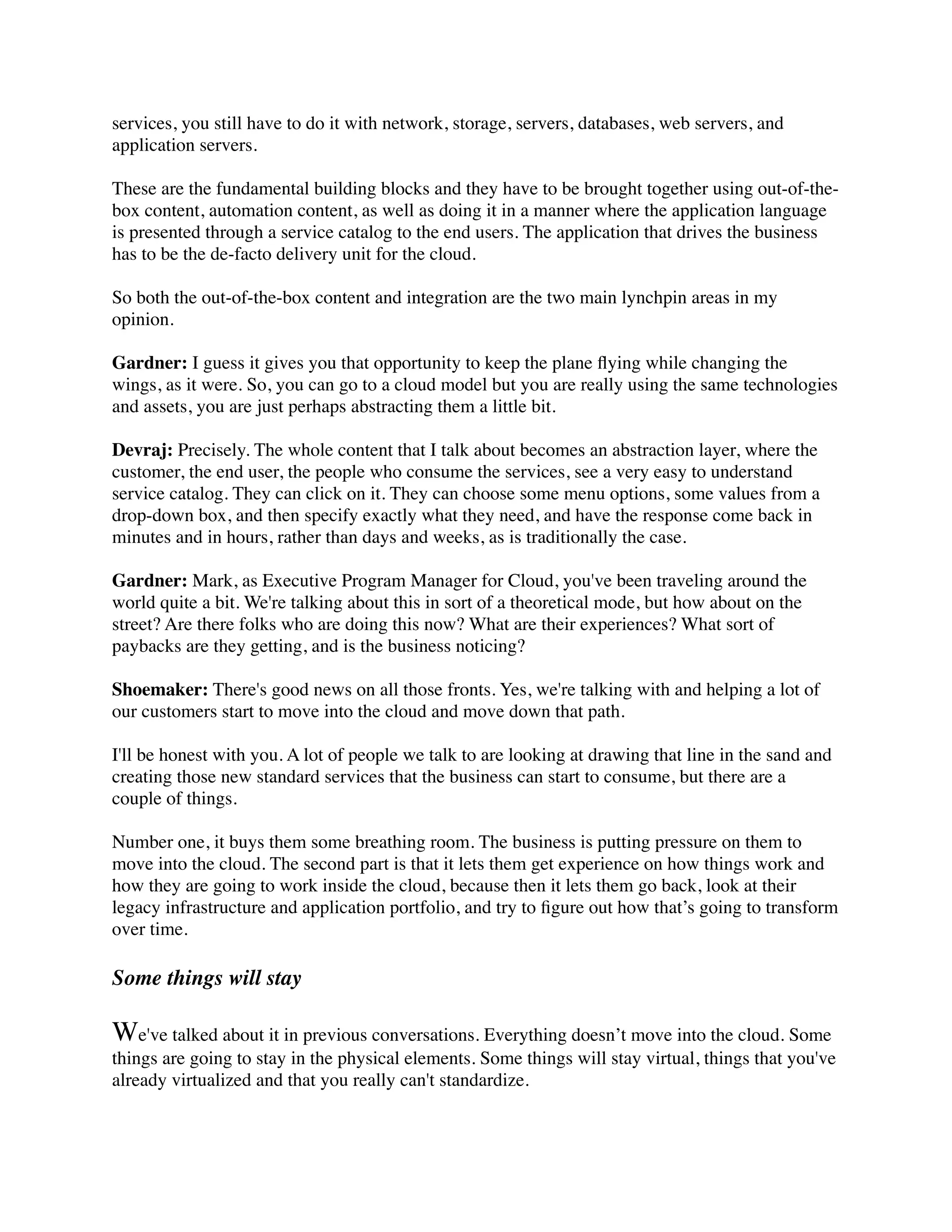 services, you still have to do it with network, storage, servers, databases, web servers, and
application servers.
These are the fundamental building blocks and they have to be brought together using out-of-the-
box content, automation content, as well as doing it in a manner where the application language
is presented through a service catalog to the end users. The application that drives the business
has to be the de-facto delivery unit for the cloud.
So both the out-of-the-box content and integration are the two main lynchpin areas in my
opinion.
Gardner: I guess it gives you that opportunity to keep the plane ﬂying while changing the
wings, as it were. So, you can go to a cloud model but you are really using the same technologies
and assets, you are just perhaps abstracting them a little bit.
Devraj: Precisely. The whole content that I talk about becomes an abstraction layer, where the
customer, the end user, the people who consume the services, see a very easy to understand
service catalog. They can click on it. They can choose some menu options, some values from a
drop-down box, and then specify exactly what they need, and have the response come back in
minutes and in hours, rather than days and weeks, as is traditionally the case.
Gardner: Mark, as Executive Program Manager for Cloud, you've been traveling around the
world quite a bit. We're talking about this in sort of a theoretical mode, but how about on the
street? Are there folks who are doing this now? What are their experiences? What sort of
paybacks are they getting, and is the business noticing?
Shoemaker: There's good news on all those fronts. Yes, we're talking with and helping a lot of
our customers start to move into the cloud and move down that path.
I'll be honest with you. A lot of people we talk to are looking at drawing that line in the sand and
creating those new standard services that the business can start to consume, but there are a
couple of things.
Number one, it buys them some breathing room. The business is putting pressure on them to
move into the cloud. The second part is that it lets them get experience on how things work and
how they are going to work inside the cloud, because then it lets them go back, look at their
legacy infrastructure and application portfolio, and try to ﬁgure out how that’s going to transform
over time.
Some things will stay
We've talked about it in previous conversations. Everything doesn’t move into the cloud. Some
things are going to stay in the physical elements. Some things will stay virtual, things that you've
already virtualized and that you really can't standardize.
 