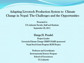 Presented to
   UL Lafayette Faculty, Staff and Students
           September 20, 2011


             Durga D. Poudel
                  Project Leader
Livestock-Climate Change CRSP/USAID sponsored
     Nepal Seed Grant Program SLPS Project

          Professor and Coordinator
        Environmental Science Program
            School of Geosciences
                UL Lafayette
 