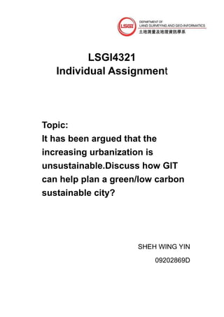 LSGI4321
   Individual Assignment




Topic:
It has been argued that the
increasing urbanization is
unsustainable.Discuss how GIT
can help plan a green/low carbon
sustainable city?




                      SHEH WING YIN

                          09202869D
 