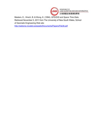 Masters, E., Hirsch, B. & Wong, K. (1994). GPS/GIS and Space Time Data.
Retrieved November 5, 2011 from The University of New South Wales, School
of Geomatic Engineering Web site:
http://webone.novatel.ca/assets/Documents/Papers/File36.pdf
 