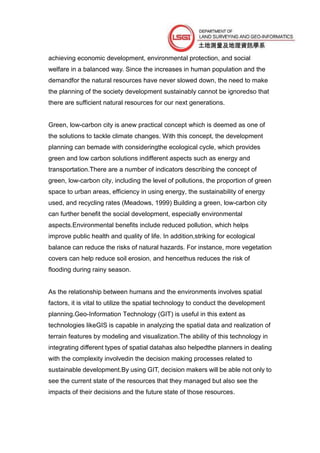 achieving economic development, environmental protection, and social
welfare in a balanced way. Since the increases in human population and the
demandfor the natural resources have never slowed down, the need to make
the planning of the society development sustainably cannot be ignoredso that
there are sufficient natural resources for our next generations.


Green, low-carbon city is anew practical concept which is deemed as one of
the solutions to tackle climate changes. With this concept, the development
planning can bemade with consideringthe ecological cycle, which provides
green and low carbon solutions indifferent aspects such as energy and
transportation.There are a number of indicators describing the concept of
green, low-carbon city, including the level of pollutions, the proportion of green
space to urban areas, efficiency in using energy, the sustainability of energy
used, and recycling rates (Meadows, 1999) Building a green, low-carbon city
can further benefit the social development, especially environmental
aspects.Environmental benefits include reduced pollution, which helps
improve public health and quality of life. In addition,striking for ecological
balance can reduce the risks of natural hazards. For instance, more vegetation
covers can help reduce soil erosion, and hencethus reduces the risk of
flooding during rainy season.


As the relationship between humans and the environments involves spatial
factors, it is vital to utilize the spatial technology to conduct the development
planning.Geo-Information Technology (GIT) is useful in this extent as
technologies likeGIS is capable in analyzing the spatial data and realization of
terrain features by modeling and visualization.The ability of this technology in
integrating different types of spatial datahas also helpedthe planners in dealing
with the complexity involvedin the decision making processes related to
sustainable development.By using GIT, decision makers will be able not only to
see the current state of the resources that they managed but also see the
impacts of their decisions and the future state of those resources.
 