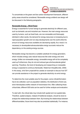 To concentrate on the green and low carbon development framework, different
policy areas should be considered. Renewable energy andland use design will
be discussed in the following paragraphs.


Renewable Energy – Wind Power
Energy is essential for human beings to generate electricity for different uses,
such as domestic use and industrial use. However, the main energy resources
used by humans, such as fossil fuels, are non-renewable and theirsupply
islimited.In other words, the demand for energy resources is increasing due to
rapid population growth and non-stop developments over the world while the
amount of energy resources available are decreasing rapidly. As a result, it is
necessary to developalternativesustainable energy sourcesto reduce the
dependency on the existing energy sources.


Renewable energy has become a suitable substitute for energy generation,
which includes energy uses natural resources like solar energy and wind
energy. Unlike non-renewable energy, renewable energy will not be completely
used up.Furthermore, they do not emit exhaust gas whichaccelerate global
warming. Therefore, the trend of developing and researching on renewable
energy is expected to continue.(Hardcastle, Waterman-Hoey&Kunkle, 2009)
In this essay, wind farm projectwill be usedas an example to discuss how GIT
can provide assistance in the project to generate electricity via wind energy.


To determine the most suitable area for the project, some criticalinformation
has to be collected, such as population statistics, the distribution of land use,
wind intensitydata andthe network of transmission line. After collecting those
critical data, different GIS tools can be used for further analysis and evaluation.


To start with, the critical data may include both spatial and non-spatial data.
Therefore, spatial analysis, instead of traditional analysis, should be done to
analyze the relationships between them. By knowing the relationships between
differentvariables, future trend may also be predicted statistically. For instance,
 
