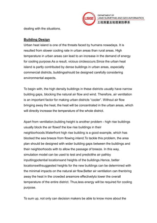 dealing with the situations.


Building Design
Urban heat island is one of the threats faced by humans nowadays. It is
resulted from slower cooling rate in urban areas than rural areas. High
temperature in urban areas can lead to an increase in the demand of energy
for cooling purpose.As a result, vicious circleoccurs.Since the urban heat
island is partly contributed by dense buildings in urban areas, especially
commercial districts, buildingsshould be designed carefully considering
environmental aspects.


To begin with, the high density buildings in these districts usually have narrow
building gaps, blocking the natural air flow and wind. Therefore, air ventilation
is an important factor for making urban districts “cooler”. Without air flow
bringing away the heat, the heat will be concentrated in the urban areas, which
will directly increase the temperature of the whole district.


Apart from ventilation,building height is another problem - high rise buildings
usually block the air flowof the low rise buildings in their
neighborhoods.Waterfront high rise building is a good example, which has
blocked the sea breeze from flowing inland.To tackle this problem, the area
plan should be designed with wider building gaps between the buildings and
their neighborhoods with to allow the passage of breeze. In this way,
simulation model can be used to test and predictthe air pathby
inputtingpotential locationsand heights of the buildings.Hence, better
locationswithsuggested heights for the new buildings can be determined with
the minimal impacts on the natural air flow.Better air ventilation can thenbring
away the heat in the crowded areamore effectivelyto lower the overall
temperature of the entire district. Thus,less energy will be required for cooling
purpose.


To sum up, not only can decision makers be able to know more about the
 
