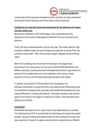 current state of the resources managed by them, but they can also understand
the impacts of their decisions and future state of those resources.


Limitations of using GIT tools and techniques for the planning of a green
and low carbon city
Beyond the usefulness of GIT technology in the sustainable planning
design,there are several challengesand obstacles that may be faced by the
planners.


Firstly, the cost of data acquisition can be very high. The raster data like high
resolution satellite image and aerial images are expensive products.They can
contribute around 80% - 90% of the project budget. (Masters,Hirsch & Wong,
1994).


After finish collecting the critical data for the project, the stageof data
processing is time consuming. It is due to the fact that differentdistricts have
different economic, social and environmentalelements.Hence, huge amount of
spatial and non-spatial data have to be collected, which needs a large
proportion of time to do the data processing throughout the project.


In addition, the products of 3D animations and visualization are
hardware-demanding in nature and have very large file size.If3D products are
not createdand displayed inthe computers with goodhardwarequality,this may
impose difficulties in creating 3D products. Theproject members may need to
spend a lot of time on the stage of creating 3D models, which decrease work
efficiency as a whole.


Conclusion
Sustainable development is an urgent issue to be addressed by our society.
The effectiveness of GIT to provide tools and techniques to support the spatial
analysis, decision-making and spatial display for the development project has
been examined. To plan for a green and low carbon sustainable city, different
 