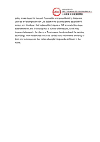 policy areas should be focused. Renewable energy and building design are
used as the examples of how GIT assist in the planning of the development
project and it is shown that tools and techniques of GIT are useful to a large
extent.However, this technology has a number of limitations, which may
impose challenges to the planners. To overcome the obstacles of the existing
technology, more researches should be carried outto improve the efficiency of
tools and techniques so that better urban planning can be achieved in the
future.
 
