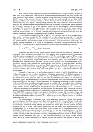  ISSN: 2252-8776
Int J Inf & Commun Technol, Vol. 13, No. 3, December 2024: 410-421
414
Node extractor module comprises three feedforward neural networks designed to predict the label of
each token in the BIO scheme. Each network is dedicated to a certain entity type. The three networks are
used to separately label sequence tokens for expression, target, and holder of sentiment. Rectified linear unit
(ReLU) serves as the activation function in these networks, and each network has less than 50,000
parameters. The module uses cross entropy as its loss function. We include the prediction of emotion
expression polarity into a sequence labelling task by duplicating BIO labels for negative, neutral, and positive
polarities. The node extractor and the simultaneous prediction of sentiment expression and polarity are based
on the strategy employed in one of our baselines, namely the one that employs a sequence labelling
technique. The objective of the edge predictor was to maximise the use of the pre-trained model's
information. To do this, we utilised the attention value calculated by the model to predict edges. In this
approach, we calculate the total of attention values for two given phrases in a specified layer and head. We
then use the sigmoid function to forecast whether there is an edge between them.
Let us consider two nodes, denoted as ‘a’ and ‘b’, which span the intervals (abegin, aend) and (bbegin,
bend) within a sentence, respectively. The probability of an edge existing between nodes ‘a’ and ‘b’,
represented as Peab, is computed as equation 1. A in this equation represents the attention value obtained from
the pre-trained model. The variables l and h are used to specify a fixed layer and head, respectively. The
sigmoid function, symbolized by σ, is used in this probability calculation. This equation suggests that the
likelihood of a connection between two nodes depends on the level of attention they give to each other.
𝑃𝑒𝑎𝑏
= 𝜎(∑ ∑ 𝐴𝑙×ℎ×𝑖𝑗 + 𝐴𝑙×ℎ×𝑗𝑖
𝑏𝑒𝑛𝑑
𝑗=𝑏𝑏𝑒𝑔𝑖𝑛
𝑎𝑒𝑛𝑑
𝑖=𝑎𝑏𝑒𝑔𝑖𝑛
) (1)
Technically, the tuple extraction process involves several steps. First, text tokens are converted into
embedding vectors through the embedding layer, which includes word embeddings, position embeddings,
and token type embeddings, each with a dimension size of 768. The encoder layer comprises 12 layers, each
with its attention, intermediate, and output mechanisms. Additionally, the model includes a base pooler for
pooling and an edge predictor for predicting edges in the sentiment graph, with target and holder edge
predictors using sigmoid activation functions. The node extractor module, which includes expression, target,
and holder labelers, extracts nodes in the sentiment graph. These labelers are sequence labelers with four
layers each, including two linear layers and one ReLU activation layer. Overall, the model consists of
multiple layers and components working together to perform structured sentiment predictions, using
activation functions like gaussian error linear unit (GELU) and ReLU, and dropout techniques for
regularization.
This study, while primarily focused on the application of RoBERTa and XLM-RoBERTa for SSA,
will also encompass the task of polarity classification utilizing the same models. This dual approach aims to
achieve a comprehensive evaluation of RoBERTa and XLM-RoBERTa's sentiment analysis capabilities. In
the polarity classification stage, the input text first enters the embedding layer, where it is converted into
embedding vectors with a dimension of 768. Position embeddings and token type embeddings, each with a
dimension of 768, are also applied. The embeddings are then normalized using LayerNorm and regularized
with dropout. Next, the embedding vectors pass through an encoder with 12 layers. Each layer includes an
attention mechanism with query, key, and value linear layers, along with dropout for regularization. The
output from the attention mechanism goes through a hidden layer with a dense layer and GELU activation.
This output is combined in the output layer and then passed to the classification head. The classification head
consists of two linear layers and dropout for regularization, producing the final class prediction for the input
text. While SSA remains the primary focus, polarity classification broadens the investigative scope and
enriches the potential insights. This dual approach promises a more comprehensive understanding of
RoBERTa and XLM-RoBERTa's capabilities and a deeper analysis of the complex dynamics of sentiment
expression within text.
The primary measure for the task is the SF1 score, which aims to assess the extent to which a model
accurately captures the whole sentiment graph. Each sentiment graph in SF1 consists of a tuple including the
holder, target, expression, and polarity. A true positive is defined as a precise match at the level of the graph,
considering the amount of overlap between the predicted and actual spans for each element, and then
averaging this over all three h, t, and e spans. The prediction and gold answer of the problem consist of a list
of quadruples q=(qe, qt, qh, qpol), where the first three entities represent sets of tokens for expression, target,
and holder. Polarity refers to the sentiment or emotional tone of a text, and it may be categorised into three
values: negative, neutral, and positive. The match score between two given source and target quadruples,
denoted as score (src, tgt). This equation is calculating a weighted match over the amount of overlap between
entities, averaged across three entity types (e, t, h). The numerator consists of the sum of overlaps between
source and target entities, multiplied by an indicator function that equals 1 if the polarities of source and
 