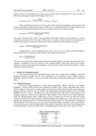 Int J Inf & Commun Technol ISSN: 2252-8776 
Utilizing RoBERTa and XLM-RoBERTa pre-trained model for … (Nikita Ananda Putri Masaling)
415
target are equal. The denominator is the count of source entities, but it’s replaced with 1 in case it’s empty. If
both source and target are empty, their overlap is also set to 1.
𝑆𝑐𝑜𝑟𝑒(𝑠𝑟𝑐, 𝑡𝑔𝑡) =
∑
|𝑠𝑟𝑐𝑠∩𝑡𝑔𝑡𝑠|
|𝑠𝑟𝑐𝑠|
𝑠∈{𝑒,𝑡,ℎ}
3
× 1{𝑠𝑟𝑐𝑝𝑜𝑙 = 𝑡𝑔𝑡𝑝𝑜𝑙}
After calculating the match score of two given source and target quadruples, precision and recall
need to be calculated to obtain the main metric of SF1 score. To calculate precision for N input sentences, use
predn as the list of projected quadruples for the n-th sentence and goldn as its gold equivalent.
𝑃𝑟𝑒𝑐𝑖𝑠𝑖𝑜𝑛 =
∑ ∑ 𝑚𝑎𝑥𝑞∈𝑔𝑜𝑙𝑑𝑛 𝑠𝑐𝑜𝑟𝑒(𝑝,𝑞)
𝑝∈𝑝𝑟𝑒𝑑𝑛
𝑁
𝑛=1
∑ |𝑝𝑟𝑒𝑑𝑛|
𝑁
𝑛=1
This metric measures how many of the predicted relationships between words (edges) are correct,
considering all sentences (N) in the input. While recall is a measure of how many of the correct pieces of
sentiment information were predicted by the system. Equation below shows the calculation of recall.
𝑅𝑒𝑐𝑎𝑙𝑙 =
∑ ∑ 𝑚𝑎𝑥𝑝∈𝑝𝑟𝑒𝑑𝑛 𝑠𝑐𝑜𝑟𝑒(𝑞,𝑝)
𝑞∈𝑔𝑜𝑙𝑑𝑛
𝑁
𝑛=1
∑ |𝑔𝑜𝑙𝑑𝑛|
𝑁
𝑛=1
Equation below is used to calculate the SF1 score. The F1 score is a single number that balances
precision and recall. It’s calculated as the harmonic mean of precision and recall.
𝑆𝐹1 =
2×𝑝𝑟𝑒𝑐𝑖𝑠𝑖𝑜𝑛×𝑟𝑒𝑐𝑎𝑙𝑙
𝑝𝑟𝑒𝑐𝑖𝑠𝑖𝑜𝑛+𝑟𝑒𝑐𝑎𝑙𝑙
This SF1 metric provides an in-depth understanding of the model's ability to describe the overall structure of
sentiment, considering all the key elements in the sentiment graph. Using these metrics, this research
attempts to measure and compare the performance of the proposed model with previous models in various
subtasks of sentiment analysis.
4. RESULTS AND DISCUSSION
This section describes the experimental setup of the system, which utilizes RoBERTa and XLM-
RoBERTa pre-trained models for SSA. The experiments were conducted on three different datasets:
OpeNEREN, MPQA, and DSUnis. The results of these experiments are presented and discussed in charts and
tables.
4.1. Experimental setup
The results of the experiments on three datasets: OpeNEREN, MPQA, and DSUnis are reported.
RoBERTa, a variant of BERT, has the same architecture as BERT, with 12 layers, 768 hidden units, and 12
attention heads. It was trained on a larger dataset, used dynamic masking during training, removed the next
sentence prediction objective, and was trained with larger batches and longer sequences [31]. The XLM-
RoBERTa also has 12 layers, 768 hidden units, and 12 attention heads. The model was pre-trained on 100
languages using the Common Crawl corpus [41]. Both models are fine-tuned on each dataset separately,
using the AdamW optimizer with a weight decay of 0.01. A learning rate of 1e-4 was used, and a linear
warm-up was performed in the first epoch. A step LR scheduler with a gamma of 0.1 and a step size of 9 was
applied. The training framework was PyTorch [42] and Pytorch-Ignite [43]. The Experiment Tracking tool
was WandB [44]. The batch size is set to 32 and the maximum number of epochs to 30 for each dataset.
A fixed random seed is used for reproducibility. The model is evaluated on the test set of each dataset using
the sentiment graph F1 score as the main metric. The hyperparameter set up for this work is shown in Table 2.
Table 2. Hyperparameter setup
Hyperparameter Value
Max. epoch 30
Batch size 32
Optimizer AdamW
Learning rate 1e-5
Step size 9
Gamma 0.1
 