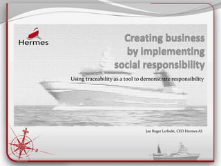 Creating business by implementingsocialresponsibility Using traceability as a tool to demonstrate responsibility Jan Roger Lerbukt, CEO Hermes AS 