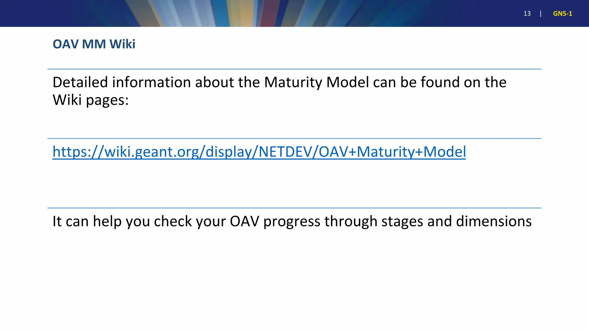 13 | GN5-1
OAV MM Wiki
Detailed information about the Maturity Model can be found on the
Wiki pages:
https://wiki.geant.org/display/NETDEV/OAV+Maturity+Model
It can help you check your OAV progress through stages and dimensions
 