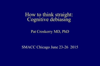 How to think straight:How to think straight:
Cognitive debiasingCognitive debiasing
Pat Croskerry MD, PhDPat Croskerry MD, PhD
SMACC Chicago June 23-26 2015SMACC Chicago June 23-26 2015
 