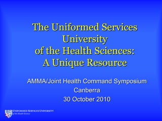 The Uniformed ServicesThe Uniformed Services
UniversityUniversity
of the Health Sciences:of the Health Sciences:
A Unique ResourceA Unique Resource
AMMA/Joint Health Command SymposiumAMMA/Joint Health Command Symposium
CanberraCanberra
30 October 201030 October 2010
 