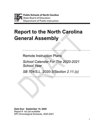 1
Report to the North Carolina
General Assembly
Remote Instruction Plans
School Calendar For The 2020-2021
School Year
SB 704/S.L. 2020-3/Section 2.11.(c)
Date Due: September 15, 2020
Report # not yet available
DPI Chronological Schedule, 2020-2021
 