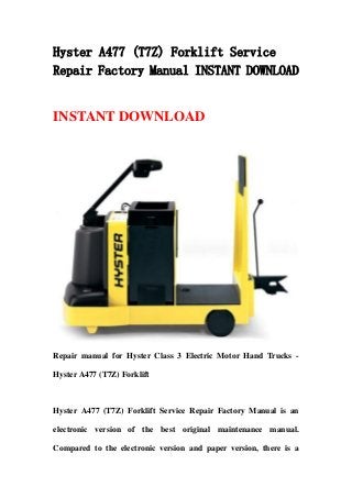 Hyster A477 (T7Z) Forklift Service
Repair Factory Manual INSTANT DOWNLOAD
INSTANT DOWNLOAD
Repair manual for Hyster Class 3 Electric Motor Hand Trucks -
Hyster A477 (T7Z) Forklift
Hyster A477 (T7Z) Forklift Service Repair Factory Manual is an
electronic version of the best original maintenance manual.
Compared to the electronic version and paper version, there is a
 