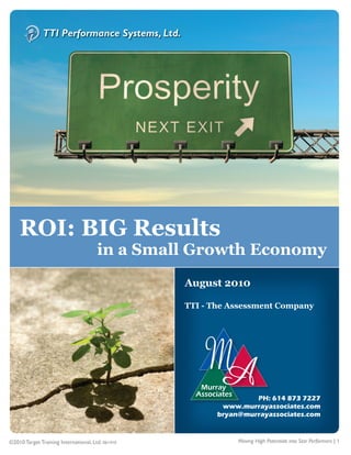 1




    ROI: BIG Results
                                       in a Small Growth Economy
                                                   August 2010

                                                   TTI - The Assessment Company




                                                                   PH: 614 873 7227
                                                           www.murrayassociates.com
                                                          bryan@murrayassociates.com


©2010 Target Training International, Ltd. 061410               Moving High Potentials into Star Performers | 1
 