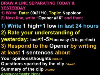 DRAW A LINE SEPARATING TODAY & YESTERDAY 1) Write:   Date:  09/21/10 , Topic:  Napoleon 2) Next line, write “ Opener #16 ” and then:  1) Write  1 high + 1   low   in last 24 hours 2) Rate your understanding of yesterday:  lost < 1-5 > too easy (3 is perfect) 3) Respond to the  Opener  by writing at least   1 sentences  about : Your opinions/thoughts  OR/AND Questions sparked by the clip   OR/AND Summary of the clip  OR/AND Announcements: None Ep 3, 2:00 