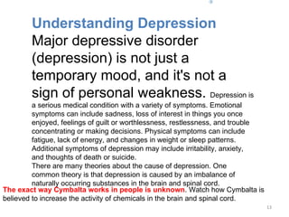 The exact way Cymbalta works in people is unknown . Watch how Cymbalta is believed to increase the activity of chemicals in the brain and spinal cord.      Understanding Depression Major depressive disorder (depression) is not just a temporary mood, and it's not a sign of personal weakness.  Depression is a serious medical condition with a variety of symptoms. Emotional symptoms can include sadness, loss of interest in things you once enjoyed, feelings of guilt or worthlessness, restlessness, and trouble concentrating or making decisions. Physical symptoms can include fatigue, lack of energy, and changes in weight or sleep patterns. Additional symptoms of depression may include irritability, anxiety, and thoughts of death or suicide.  There are many theories about the cause of depression. One common theory is that depression is caused by an imbalance of naturally occurring substances in the brain and spinal cord. 