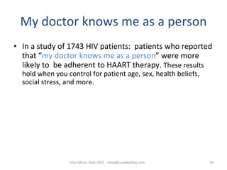 My doctor knows me as a person In a study of 1743 HIV patients:  patients who reported that “ my doctor knows me as a person ” were more likely to  be adherent to HAART therapy.  These results hold when you control for patient age, sex, health beliefs, social stress, and more.  Talya Miron Shatz PhD  [email_address] 