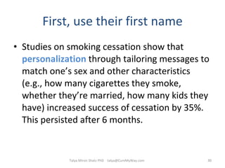 First, use their first name Studies on smoking cessation show that  personalization  through tailoring messages to match one’s sex and other characteristics (e.g., how many cigarettes they smoke, whether they’re married, how many kids they have) increased success of cessation by 35%. This persisted after 6 months. Talya Miron Shatz PhD  [email_address] 