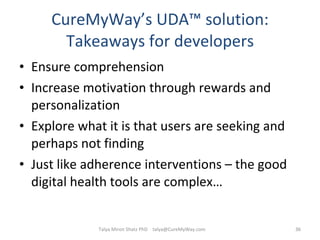 CureMyWay’s UDA ™  solution: Takeaways for developers Ensure comprehension Increase motivation through rewards and personalization Explore what it is that users are seeking and perhaps not finding Just like adherence interventions – the good digital health tools are complex…  Talya Miron Shatz PhD  [email_address] 