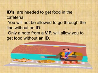 ID’s  are needed to get food in the cafeteria. You will not be allowed to go through the line without an ID. Only a note from a V.P. will allow you to get food without an ID.