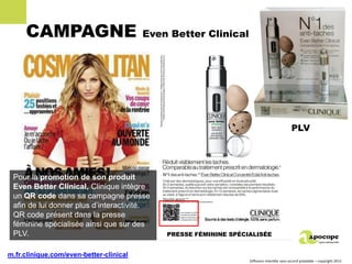 CAMPAGNE                            Even Better Clinical




                                                                                            PLV




 Pour la promotion de son produit
 Even Better Clinical, Clinique intègre
 un QR code dans sa campagne presse
 afin de lui donner plus d’interactivité.
 QR code présent dans la presse
 féminine spécialisée ainsi que sur des
 PLV.                                        PRESSE FÉMININE SPÉCIALISÉE


m.fr.clinique.com/even-better-clinical
                                                                  Diffusion interdite sans accord préalable – copyright 2011
 