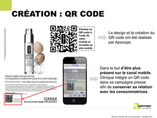 CRÉATION : QR CODE
             Flashez ce
             QR code à         Le design et la création du
             l’aide de
             votre             QR code ont été réalisés
             mobile et         par Apocope.
             accédez au
             site mobile




                           Dans le but d’être plus
                           présent sur le canal mobile,
                           Clinique intègre un QR code
                           dans sa campagne presse
                           afin de conserver sa relation
                           avec les consommatrices.




                                 Diffusion interdite sans accord préalable – copyright 2011
 