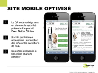 SITE MOBILE OPTIMISÉ

1    Le QR code redirige vers
     un site mobile optimisé
     présentant le produit
     Even Better Clinical

2    3 spots publicitaires
     accessibles : en fonction
     des différentes carnations
     de peau

3    Des offres exclusives à
     bénéficier et à faire
     partager




                                  Diffusion interdite sans accord préalable – copyright 2011
 