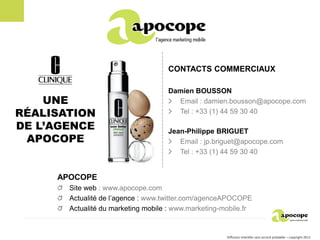 CONTACTS COMMERCIAUX

                                    Damien BOUSSON
    UNE                               Email : damien.bousson@apocope.com
RÉALISATION                           Tel : +33 (1) 44 59 30 40

DE L’AGENCE                         Jean-Philippe BRIGUET
 APOCOPE                               Email : jp.briguet@apocope.com
                                       Tel : +33 (1) 44 59 30 40


     APOCOPE
       Site web : www.apocope.com
       Actualité de l’agence : www.twitter.com/agenceAPOCOPE
       Actualité du marketing mobile : www.marketing-mobile.fr


                                                      Diffusion interdite sans accord préalable – copyright 2011
 