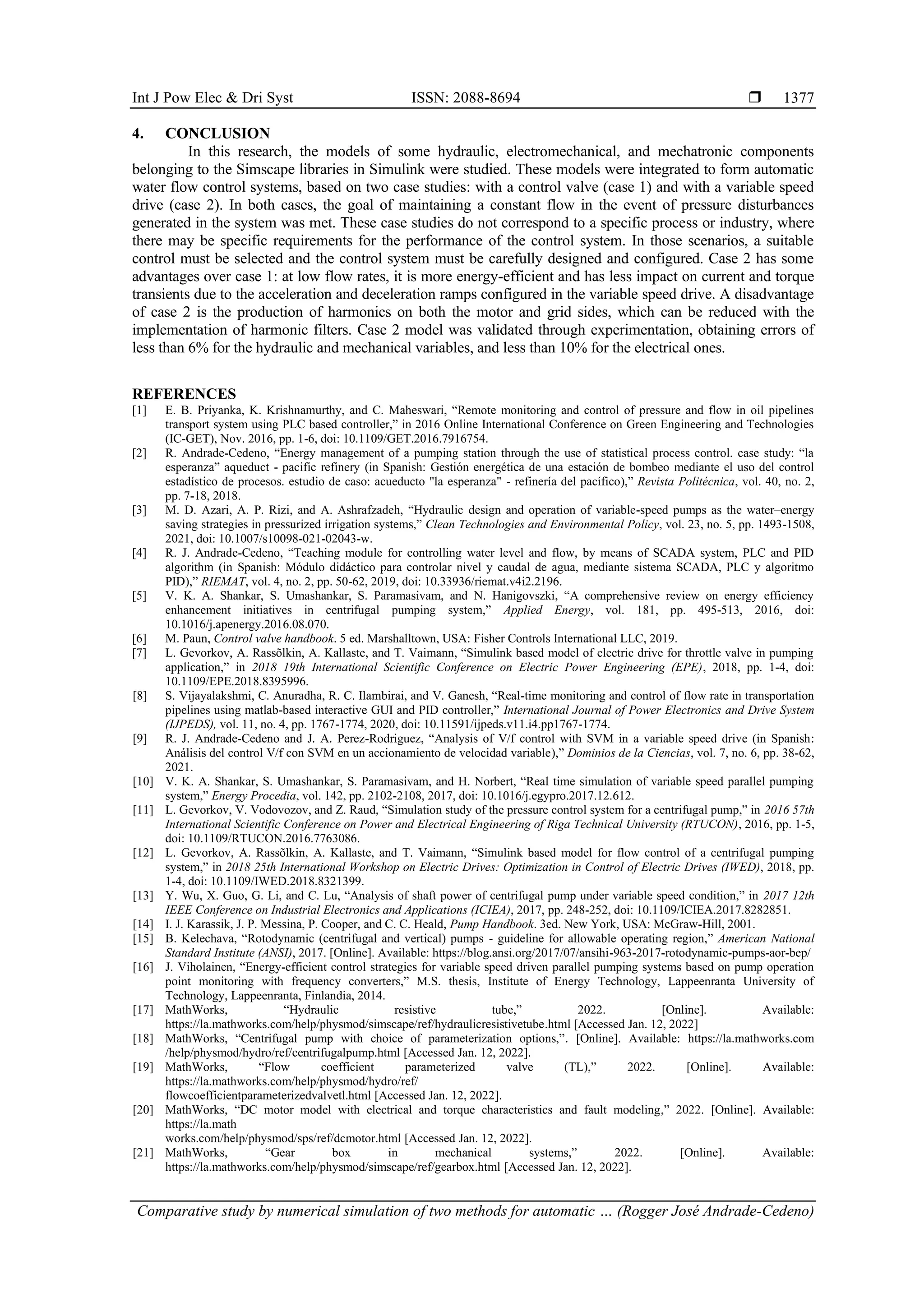 Int J Pow Elec & Dri Syst ISSN: 2088-8694 
Comparative study by numerical simulation of two methods for automatic … (Rogger José Andrade-Cedeno)
1377
4. CONCLUSION
In this research, the models of some hydraulic, electromechanical, and mechatronic components
belonging to the Simscape libraries in Simulink were studied. These models were integrated to form automatic
water flow control systems, based on two case studies: with a control valve (case 1) and with a variable speed
drive (case 2). In both cases, the goal of maintaining a constant flow in the event of pressure disturbances
generated in the system was met. These case studies do not correspond to a specific process or industry, where
there may be specific requirements for the performance of the control system. In those scenarios, a suitable
control must be selected and the control system must be carefully designed and configured. Case 2 has some
advantages over case 1: at low flow rates, it is more energy-efficient and has less impact on current and torque
transients due to the acceleration and deceleration ramps configured in the variable speed drive. A disadvantage
of case 2 is the production of harmonics on both the motor and grid sides, which can be reduced with the
implementation of harmonic filters. Case 2 model was validated through experimentation, obtaining errors of
less than 6% for the hydraulic and mechanical variables, and less than 10% for the electrical ones.
REFERENCES
[1] E. B. Priyanka, K. Krishnamurthy, and C. Maheswari, “Remote monitoring and control of pressure and flow in oil pipelines
transport system using PLC based controller,” in 2016 Online International Conference on Green Engineering and Technologies
(IC-GET), Nov. 2016, pp. 1-6, doi: 10.1109/GET.2016.7916754.
[2] R. Andrade-Cedeno, “Energy management of a pumping station through the use of statistical process control. case study: “la
esperanza” aqueduct - pacific refinery (in Spanish: Gestión energética de una estación de bombeo mediante el uso del control
estadístico de procesos. estudio de caso: acueducto "la esperanza" - refinería del pacífico),” Revista Politécnica, vol. 40, no. 2,
pp. 7-18, 2018.
[3] M. D. Azari, A. P. Rizi, and A. Ashrafzadeh, “Hydraulic design and operation of variable-speed pumps as the water–energy
saving strategies in pressurized irrigation systems,” Clean Technologies and Environmental Policy, vol. 23, no. 5, pp. 1493-1508,
2021, doi: 10.1007/s10098-021-02043-w.
[4] R. J. Andrade-Cedeno, “Teaching module for controlling water level and flow, by means of SCADA system, PLC and PID
algorithm (in Spanish: Módulo didáctico para controlar nivel y caudal de agua, mediante sistema SCADA, PLC y algoritmo
PID),” RIEMAT, vol. 4, no. 2, pp. 50-62, 2019, doi: 10.33936/riemat.v4i2.2196.
[5] V. K. A. Shankar, S. Umashankar, S. Paramasivam, and N. Hanigovszki, “A comprehensive review on energy efficiency
enhancement initiatives in centrifugal pumping system,” Applied Energy, vol. 181, pp. 495-513, 2016, doi:
10.1016/j.apenergy.2016.08.070.
[6] M. Paun, Control valve handbook. 5 ed. Marshalltown, USA: Fisher Controls International LLC, 2019.
[7] L. Gevorkov, A. Rassõlkin, A. Kallaste, and T. Vaimann, “Simulink based model of electric drive for throttle valve in pumping
application,” in 2018 19th International Scientific Conference on Electric Power Engineering (EPE), 2018, pp. 1-4, doi:
10.1109/EPE.2018.8395996.
[8] S. Vijayalakshmi, C. Anuradha, R. C. Ilambirai, and V. Ganesh, “Real-time monitoring and control of flow rate in transportation
pipelines using matlab-based interactive GUI and PID controller,” International Journal of Power Electronics and Drive System
(IJPEDS), vol. 11, no. 4, pp. 1767-1774, 2020, doi: 10.11591/ijpeds.v11.i4.pp1767-1774.
[9] R. J. Andrade-Cedeno and J. A. Perez-Rodriguez, “Analysis of V/f control with SVM in a variable speed drive (in Spanish:
Análisis del control V/f con SVM en un accionamiento de velocidad variable),” Dominios de la Ciencias, vol. 7, no. 6, pp. 38-62,
2021.
[10] V. K. A. Shankar, S. Umashankar, S. Paramasivam, and H. Norbert, “Real time simulation of variable speed parallel pumping
system,” Energy Procedia, vol. 142, pp. 2102-2108, 2017, doi: 10.1016/j.egypro.2017.12.612.
[11] L. Gevorkov, V. Vodovozov, and Z. Raud, “Simulation study of the pressure control system for a centrifugal pump,” in 2016 57th
International Scientific Conference on Power and Electrical Engineering of Riga Technical University (RTUCON), 2016, pp. 1-5,
doi: 10.1109/RTUCON.2016.7763086.
[12] L. Gevorkov, A. Rassõlkin, A. Kallaste, and T. Vaimann, “Simulink based model for flow control of a centrifugal pumping
system,” in 2018 25th International Workshop on Electric Drives: Optimization in Control of Electric Drives (IWED), 2018, pp.
1-4, doi: 10.1109/IWED.2018.8321399.
[13] Y. Wu, X. Guo, G. Li, and C. Lu, “Analysis of shaft power of centrifugal pump under variable speed condition,” in 2017 12th
IEEE Conference on Industrial Electronics and Applications (ICIEA), 2017, pp. 248-252, doi: 10.1109/ICIEA.2017.8282851.
[14] I. J. Karassik, J. P. Messina, P. Cooper, and C. C. Heald, Pump Handbook. 3ed. New York, USA: McGraw-Hill, 2001.
[15] B. Kelechava, “Rotodynamic (centrifugal and vertical) pumps - guideline for allowable operating region,” American National
Standard Institute (ANSI), 2017. [Online]. Available: https://blog.ansi.org/2017/07/ansihi-963-2017-rotodynamic-pumps-aor-bep/
[16] J. Viholainen, “Energy-efficient control strategies for variable speed driven parallel pumping systems based on pump operation
point monitoring with frequency converters,” M.S. thesis, Institute of Energy Technology, Lappeenranta University of
Technology, Lappeenranta, Finlandia, 2014.
[17] MathWorks, “Hydraulic resistive tube,” 2022. [Online]. Available:
https://la.mathworks.com/help/physmod/simscape/ref/hydraulicresistivetube.html [Accessed Jan. 12, 2022]
[18] MathWorks, “Centrifugal pump with choice of parameterization options,”. [Online]. Available: https://la.mathworks.com
/help/physmod/hydro/ref/centrifugalpump.html [Accessed Jan. 12, 2022].
[19] MathWorks, “Flow coefficient parameterized valve (TL),” 2022. [Online]. Available:
https://la.mathworks.com/help/physmod/hydro/ref/
flowcoefficientparameterizedvalvetl.html [Accessed Jan. 12, 2022].
[20] MathWorks, “DC motor model with electrical and torque characteristics and fault modeling,” 2022. [Online]. Available:
https://la.math
works.com/help/physmod/sps/ref/dcmotor.html [Accessed Jan. 12, 2022].
[21] MathWorks, “Gear box in mechanical systems,” 2022. [Online]. Available:
https://la.mathworks.com/help/physmod/simscape/ref/gearbox.html [Accessed Jan. 12, 2022].
 
