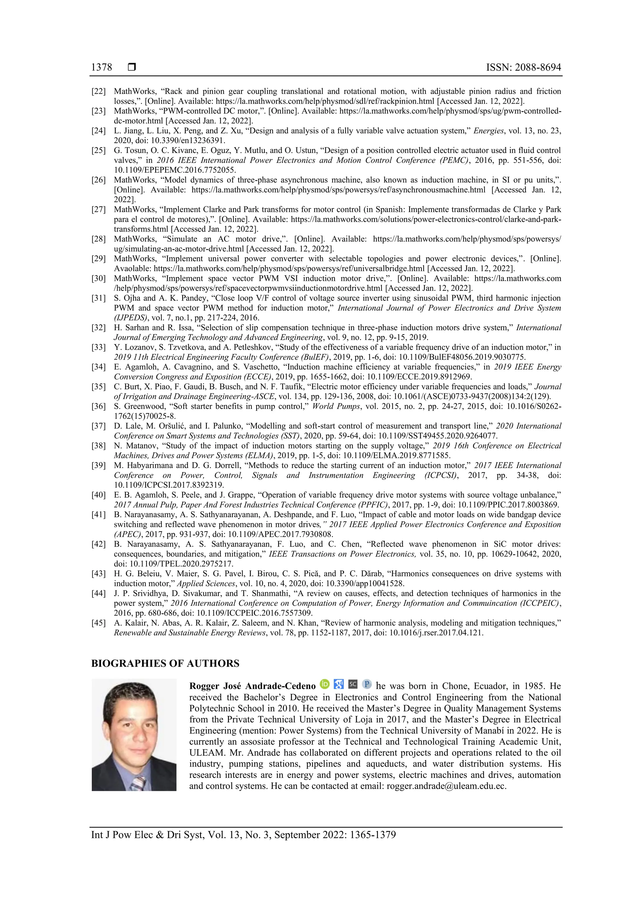  ISSN: 2088-8694
Int J Pow Elec & Dri Syst, Vol. 13, No. 3, September 2022: 1365-1379
1378
[22] MathWorks, “Rack and pinion gear coupling translational and rotational motion, with adjustable pinion radius and friction
losses,”. [Online]. Available: https://la.mathworks.com/help/physmod/sdl/ref/rackpinion.html [Accessed Jan. 12, 2022].
[23] MathWorks, “PWM-controlled DC motor,”. [Online]. Available: https://la.mathworks.com/help/physmod/sps/ug/pwm-controlled-
dc-motor.html [Accessed Jan. 12, 2022].
[24] L. Jiang, L. Liu, X. Peng, and Z. Xu, “Design and analysis of a fully variable valve actuation system,” Energies, vol. 13, no. 23,
2020, doi: 10.3390/en13236391.
[25] G. Tosun, O. C. Kivanc, E. Oguz, Y. Mutlu, and O. Ustun, “Design of a position controlled electric actuator used in fluid control
valves,” in 2016 IEEE International Power Electronics and Motion Control Conference (PEMC), 2016, pp. 551-556, doi:
10.1109/EPEPEMC.2016.7752055.
[26] MathWorks, “Model dynamics of three-phase asynchronous machine, also known as induction machine, in SI or pu units,”.
[Online]. Available: https://la.mathworks.com/help/physmod/sps/powersys/ref/asynchronousmachine.html [Accessed Jan. 12,
2022].
[27] MathWorks, “Implement Clarke and Park transforms for motor control (in Spanish: Implemente transformadas de Clarke y Park
para el control de motores),”. [Online]. Available: https://la.mathworks.com/solutions/power-electronics-control/clarke-and-park-
transforms.html [Accessed Jan. 12, 2022].
[28] MathWorks, “Simulate an AC motor drive,”. [Online]. Available: https://la.mathworks.com/help/physmod/sps/powersys/
ug/simulating-an-ac-motor-drive.html [Accessed Jan. 12, 2022].
[29] MathWorks, “Implement universal power converter with selectable topologies and power electronic devices,”. [Online].
Avaolable: https://la.mathworks.com/help/physmod/sps/powersys/ref/universalbridge.html [Accessed Jan. 12, 2022].
[30] MathWorks, “Implement space vector PWM VSI induction motor drive,”. [Online]. Available: https://la.mathworks.com
/help/physmod/sps/powersys/ref/spacevectorpwmvsiinductionmotordrive.html [Accessed Jan. 12, 2022].
[31] S. Ojha and A. K. Pandey, “Close loop V/F control of voltage source inverter using sinusoidal PWM, third harmonic injection
PWM and space vector PWM method for induction motor,” International Journal of Power Electronics and Drive System
(IJPEDS), vol. 7, no.1, pp. 217-224, 2016.
[32] H. Sarhan and R. Issa, “Selection of slip compensation technique in three-phase induction motors drive system,” International
Journal of Emerging Technology and Advanced Engineering, vol. 9, no. 12, pp. 9-15, 2019.
[33] Y. Lozanov, S. Tzvetkova, and A. Petleshkov, “Study of the effectiveness of a variable frequency drive of an induction motor,” in
2019 11th Electrical Engineering Faculty Conference (BulEF), 2019, pp. 1-6, doi: 10.1109/BulEF48056.2019.9030775.
[34] E. Agamloh, A. Cavagnino, and S. Vaschetto, “Induction machine efficiency at variable frequencies,” in 2019 IEEE Energy
Conversion Congress and Exposition (ECCE), 2019, pp. 1655-1662, doi: 10.1109/ECCE.2019.8912969.
[35] C. Burt, X. Piao, F. Gaudi, B. Busch, and N. F. Taufik, “Electric motor efficiency under variable frequencies and loads,” Journal
of Irrigation and Drainage Engineering-ASCE, vol. 134, pp. 129-136, 2008, doi: 10.1061/(ASCE)0733-9437(2008)134:2(129).
[36] S. Greenwood, “Soft starter benefits in pump control,” World Pumps, vol. 2015, no. 2, pp. 24-27, 2015, doi: 10.1016/S0262-
1762(15)70025-8.
[37] D. Lale, M. Oršulić, and I. Palunko, “Modelling and soft-start control of measurement and transport line,” 2020 International
Conference on Smart Systems and Technologies (SST), 2020, pp. 59-64, doi: 10.1109/SST49455.2020.9264077.
[38] N. Matanov, “Study of the impact of induction motors starting on the supply voltage,” 2019 16th Conference on Electrical
Machines, Drives and Power Systems (ELMA), 2019, pp. 1-5, doi: 10.1109/ELMA.2019.8771585.
[39] M. Habyarimana and D. G. Dorrell, “Methods to reduce the starting current of an induction motor,” 2017 IEEE International
Conference on Power, Control, Signals and Instrumentation Engineering (ICPCSI), 2017, pp. 34-38, doi:
10.1109/ICPCSI.2017.8392319.
[40] E. B. Agamloh, S. Peele, and J. Grappe, “Operation of variable frequency drive motor systems with source voltage unbalance,”
2017 Annual Pulp, Paper And Forest Industries Technical Conference (PPFIC), 2017, pp. 1-9, doi: 10.1109/PPIC.2017.8003869.
[41] B. Narayanasamy, A. S. Sathyanarayanan, A. Deshpande, and F. Luo, “Impact of cable and motor loads on wide bandgap device
switching and reflected wave phenomenon in motor drives,” 2017 IEEE Applied Power Electronics Conference and Exposition
(APEC), 2017, pp. 931-937, doi: 10.1109/APEC.2017.7930808.
[42] B. Narayanasamy, A. S. Sathyanarayanan, F. Luo, and C. Chen, “Reflected wave phenomenon in SiC motor drives:
consequences, boundaries, and mitigation,” IEEE Transactions on Power Electronics, vol. 35, no. 10, pp. 10629-10642, 2020,
doi: 10.1109/TPEL.2020.2975217.
[43] H. G. Beleiu, V. Maier, S. G. Pavel, I. Birou, C. S. Pică, and P. C. Dărab, “Harmonics consequences on drive systems with
induction motor,” Applied Sciences, vol. 10, no. 4, 2020, doi: 10.3390/app10041528.
[44] J. P. Srividhya, D. Sivakumar, and T. Shanmathi, “A review on causes, effects, and detection techniques of harmonics in the
power system,” 2016 International Conference on Computation of Power, Energy Information and Commuincation (ICCPEIC),
2016, pp. 680-686, doi: 10.1109/ICCPEIC.2016.7557309.
[45] A. Kalair, N. Abas, A. R. Kalair, Z. Saleem, and N. Khan, “Review of harmonic analysis, modeling and mitigation techniques,”
Renewable and Sustainable Energy Reviews, vol. 78, pp. 1152-1187, 2017, doi: 10.1016/j.rser.2017.04.121.
BIOGRAPHIES OF AUTHORS
Rogger José Andrade-Cedeno he was born in Chone, Ecuador, in 1985. He
received the Bachelor’s Degree in Electronics and Control Engineering from the National
Polytechnic School in 2010. He received the Master’s Degree in Quality Management Systems
from the Private Technical University of Loja in 2017, and the Master’s Degree in Electrical
Engineering (mention: Power Systems) from the Technical University of Manabí in 2022. He is
currently an assosiate professor at the Technical and Technological Training Academic Unit,
ULEAM. Mr. Andrade has collaborated on different projects and operations related to the oil
industry, pumping stations, pipelines and aqueducts, and water distribution systems. His
research interests are in energy and power systems, electric machines and drives, automation
and control systems. He can be contacted at email: rogger.andrade@uleam.edu.ec.
 