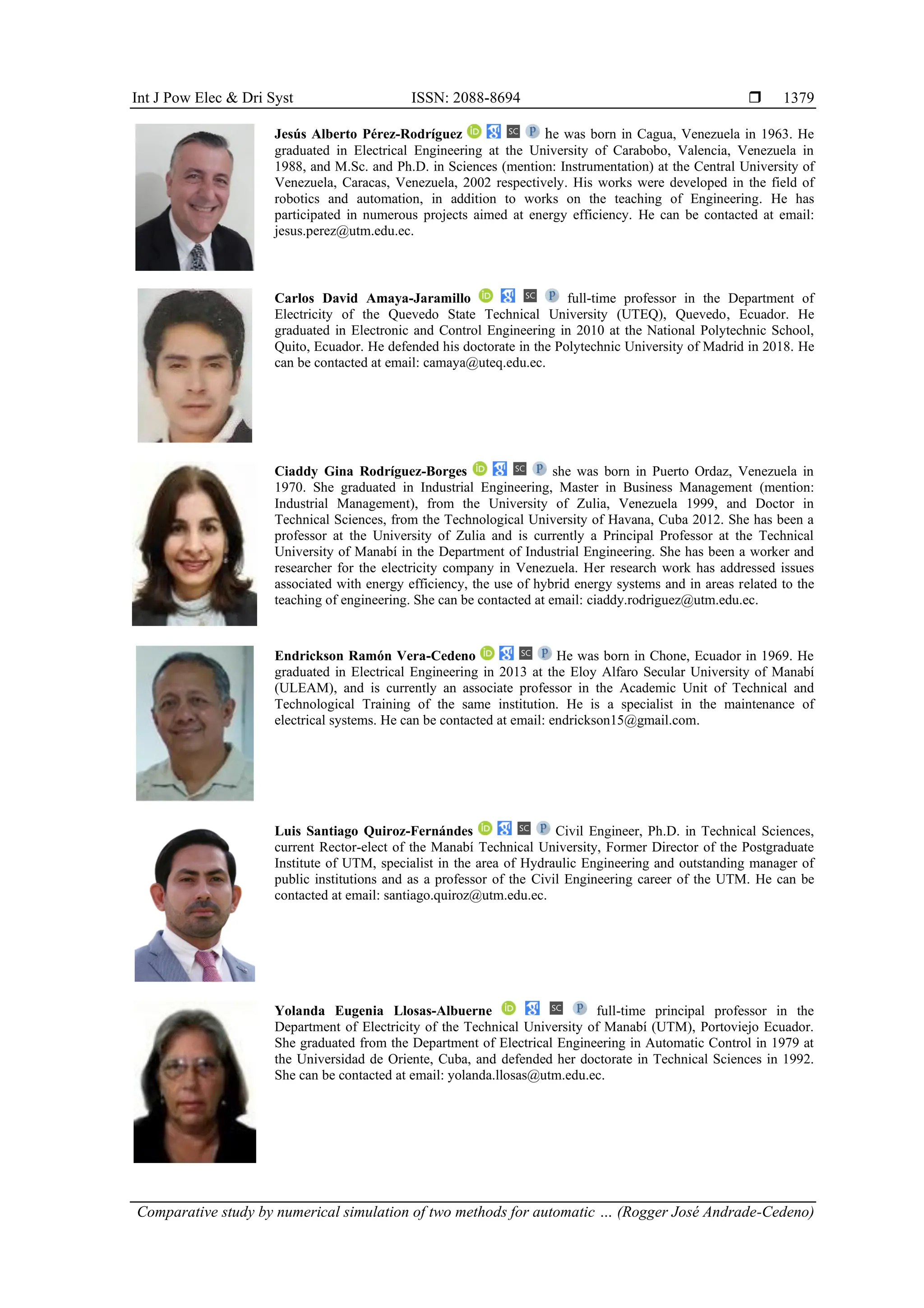 Int J Pow Elec & Dri Syst ISSN: 2088-8694 
Comparative study by numerical simulation of two methods for automatic … (Rogger José Andrade-Cedeno)
1379
Jesús Alberto Pérez-Rodríguez he was born in Cagua, Venezuela in 1963. He
graduated in Electrical Engineering at the University of Carabobo, Valencia, Venezuela in
1988, and M.Sc. and Ph.D. in Sciences (mention: Instrumentation) at the Central University of
Venezuela, Caracas, Venezuela, 2002 respectively. His works were developed in the field of
robotics and automation, in addition to works on the teaching of Engineering. He has
participated in numerous projects aimed at energy efficiency. He can be contacted at email:
jesus.perez@utm.edu.ec.
Carlos David Amaya-Jaramillo full-time professor in the Department of
Electricity of the Quevedo State Technical University (UTEQ), Quevedo, Ecuador. He
graduated in Electronic and Control Engineering in 2010 at the National Polytechnic School,
Quito, Ecuador. He defended his doctorate in the Polytechnic University of Madrid in 2018. He
can be contacted at email: camaya@uteq.edu.ec.
Ciaddy Gina Rodríguez-Borges she was born in Puerto Ordaz, Venezuela in
1970. She graduated in Industrial Engineering, Master in Business Management (mention:
Industrial Management), from the University of Zulia, Venezuela 1999, and Doctor in
Technical Sciences, from the Technological University of Havana, Cuba 2012. She has been a
professor at the University of Zulia and is currently a Principal Professor at the Technical
University of Manabí in the Department of Industrial Engineering. She has been a worker and
researcher for the electricity company in Venezuela. Her research work has addressed issues
associated with energy efficiency, the use of hybrid energy systems and in areas related to the
teaching of engineering. She can be contacted at email: ciaddy.rodriguez@utm.edu.ec.
Endrickson Ramón Vera-Cedeno He was born in Chone, Ecuador in 1969. He
graduated in Electrical Engineering in 2013 at the Eloy Alfaro Secular University of Manabí
(ULEAM), and is currently an associate professor in the Academic Unit of Technical and
Technological Training of the same institution. He is a specialist in the maintenance of
electrical systems. He can be contacted at email: endrickson15@gmail.com.
Luis Santiago Quiroz-Fernándes Civil Engineer, Ph.D. in Technical Sciences,
current Rector-elect of the Manabí Technical University, Former Director of the Postgraduate
Institute of UTM, specialist in the area of Hydraulic Engineering and outstanding manager of
public institutions and as a professor of the Civil Engineering career of the UTM. He can be
contacted at email: santiago.quiroz@utm.edu.ec.
Yolanda Eugenia Llosas-Albuerne full-time principal professor in the
Department of Electricity of the Technical University of Manabí (UTM), Portoviejo Ecuador.
She graduated from the Department of Electrical Engineering in Automatic Control in 1979 at
the Universidad de Oriente, Cuba, and defended her doctorate in Technical Sciences in 1992.
She can be contacted at email: yolanda.llosas@utm.edu.ec.
 
