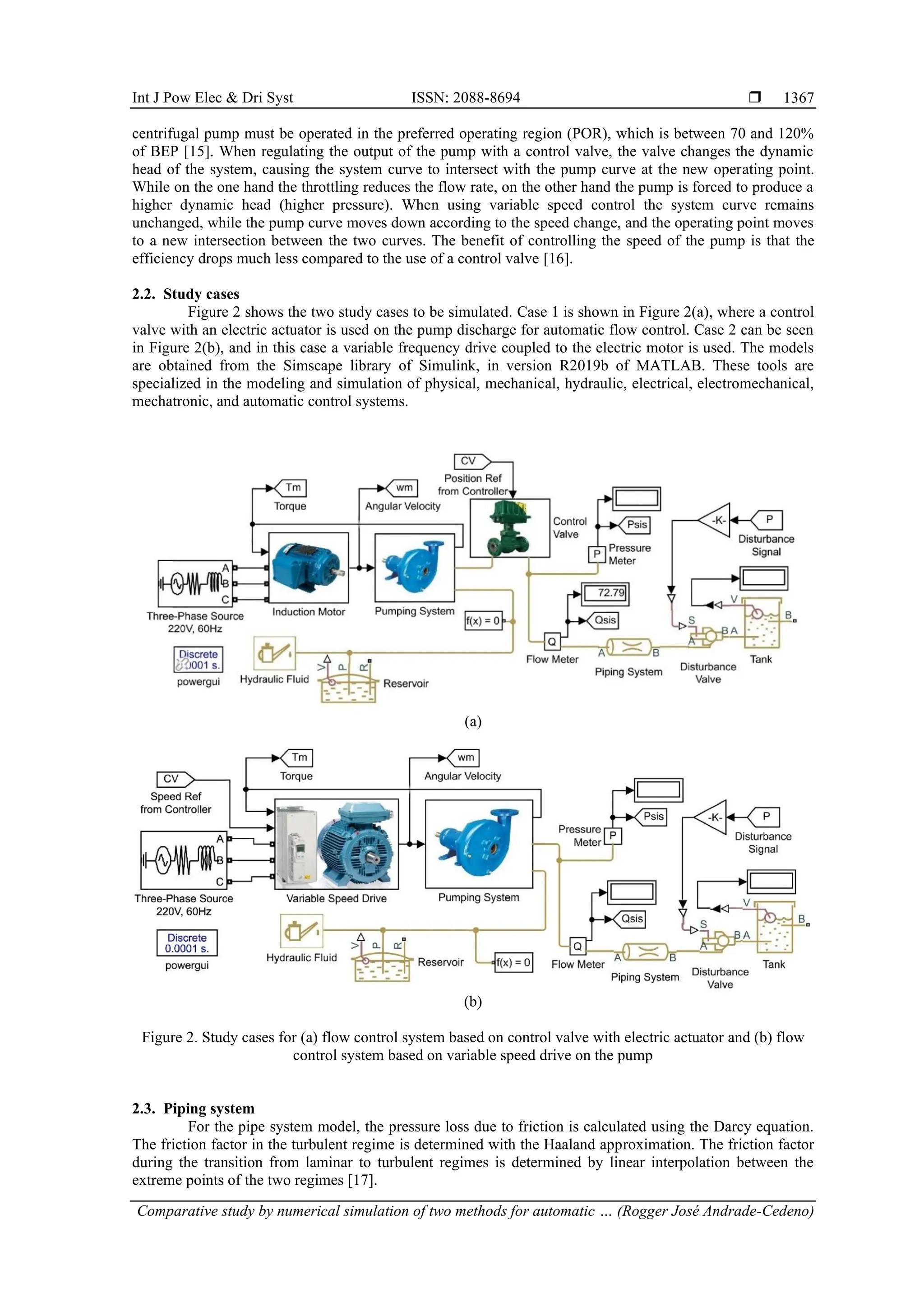 Int J Pow Elec & Dri Syst ISSN: 2088-8694 
Comparative study by numerical simulation of two methods for automatic … (Rogger José Andrade-Cedeno)
1367
centrifugal pump must be operated in the preferred operating region (POR), which is between 70 and 120%
of BEP [15]. When regulating the output of the pump with a control valve, the valve changes the dynamic
head of the system, causing the system curve to intersect with the pump curve at the new operating point.
While on the one hand the throttling reduces the flow rate, on the other hand the pump is forced to produce a
higher dynamic head (higher pressure). When using variable speed control the system curve remains
unchanged, while the pump curve moves down according to the speed change, and the operating point moves
to a new intersection between the two curves. The benefit of controlling the speed of the pump is that the
efficiency drops much less compared to the use of a control valve [16].
2.2. Study cases
Figure 2 shows the two study cases to be simulated. Case 1 is shown in Figure 2(a), where a control
valve with an electric actuator is used on the pump discharge for automatic flow control. Case 2 can be seen
in Figure 2(b), and in this case a variable frequency drive coupled to the electric motor is used. The models
are obtained from the Simscape library of Simulink, in version R2019b of MATLAB. These tools are
specialized in the modeling and simulation of physical, mechanical, hydraulic, electrical, electromechanical,
mechatronic, and automatic control systems.
(a)
(b)
Figure 2. Study cases for (a) flow control system based on control valve with electric actuator and (b) flow
control system based on variable speed drive on the pump
2.3. Piping system
For the pipe system model, the pressure loss due to friction is calculated using the Darcy equation.
The friction factor in the turbulent regime is determined with the Haaland approximation. The friction factor
during the transition from laminar to turbulent regimes is determined by linear interpolation between the
extreme points of the two regimes [17].
 
