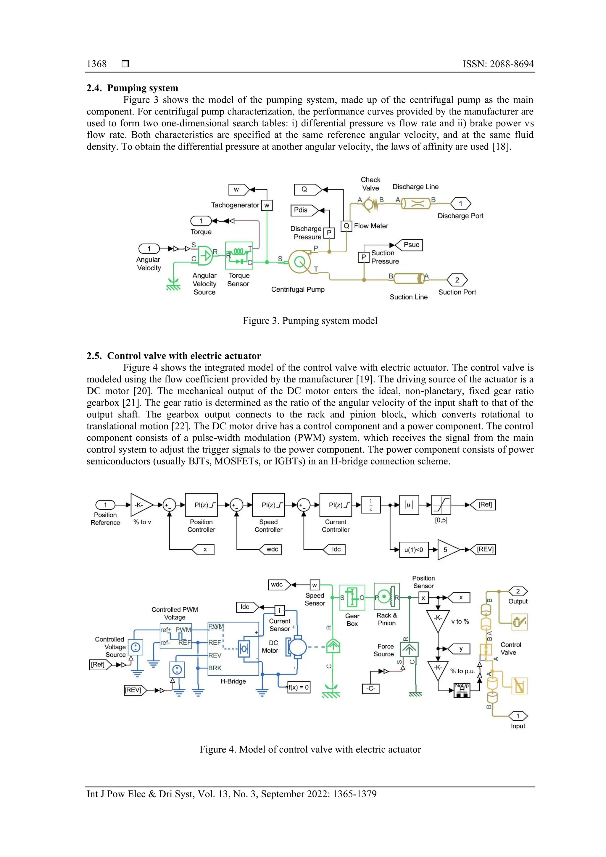  ISSN: 2088-8694
Int J Pow Elec & Dri Syst, Vol. 13, No. 3, September 2022: 1365-1379
1368
2.4. Pumping system
Figure 3 shows the model of the pumping system, made up of the centrifugal pump as the main
component. For centrifugal pump characterization, the performance curves provided by the manufacturer are
used to form two one-dimensional search tables: i) differential pressure vs flow rate and ii) brake power vs
flow rate. Both characteristics are specified at the same reference angular velocity, and at the same fluid
density. To obtain the differential pressure at another angular velocity, the laws of affinity are used [18].
Figure 3. Pumping system model
2.5. Control valve with electric actuator
Figure 4 shows the integrated model of the control valve with electric actuator. The control valve is
modeled using the flow coefficient provided by the manufacturer [19]. The driving source of the actuator is a
DC motor [20]. The mechanical output of the DC motor enters the ideal, non-planetary, fixed gear ratio
gearbox [21]. The gear ratio is determined as the ratio of the angular velocity of the input shaft to that of the
output shaft. The gearbox output connects to the rack and pinion block, which converts rotational to
translational motion [22]. The DC motor drive has a control component and a power component. The control
component consists of a pulse-width modulation (PWM) system, which receives the signal from the main
control system to adjust the trigger signals to the power component. The power component consists of power
semiconductors (usually BJTs, MOSFETs, or IGBTs) in an H-bridge connection scheme.
Figure 4. Model of control valve with electric actuator
 