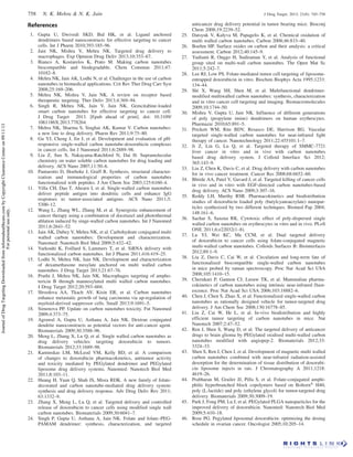 References
1. Gupta U, Dwivedi SKD, Bid HK, et al. Ligand anchored
dendrimers based nanoconstructs for effective targeting to cancer
cells. Int J Pharm 2010;393:185–96.
2. Jain NK, Mishra V, Mehra NK. Targeted drug delivery to
macrophages. Exp Opinion Drug Deliv 2013;10:353–67.
3. Bianco A, Kostarelos K, Prato M. Making carbon nanotubes
biocompatible and biodegradable. Chem Commun 2011;47:
10182–8.
4. Mehra NK, Jain AK, Lodhi N, et al. Challenges in the use of carbon
nanotubes in biomedical applications. Crit Rev Ther Drug Carr Syst
2008;25:169–206.
5. Mehra NK, Mishra V, Jain NK. A review on receptor based
therapeutic targeting. Ther Deliv 2013;4:369–94.
6. Singh R, Mehra NK, Jain V, Jain NK. Gemcitabine-loaded
smart carbon nanotubes for effective targeting to cancer cell.
J Drug Target 2013. [Epub ahead of print]. doi: 10.3109/
1061186X.2013.778264.
7. Mehra NK, Sharma S, Singhai AK, Kumar V. Carbon nanotubes:
a new line to drug delivery. Pharm Rev 2011;9:75–80.
8. Gu YJ, Cheng J, Jin J, et al. Development and evaluation of pH-
responsive single-walled carbon nanotube-doxorubicin complexes
in cancer cells. Int J Nanomed 2011;6:2889–98.
9. Liu Z, Sun X, Nakayama-Ratchford N, Dai H. Supramolecular
chemistry on water soluble carbon nanotubes for drug loading and
delivery. ACS Nano 2007;11:50–6.
10. Pantarotto D, Hoebeke J, Graff R. Synthesis, structural character-
ization and immunological properties of carbon nanotubes
functionalized with peptides. J Am Chem Soc 2003;125:6160–4.
11. Villa CH, Dao T, Ahearn I, et al. Single-walled carbon nanotubes
deliver peptide antigen into dendritic cells and enhance IgG
responses to tumor-associated antigens. ACS Nano 2011;5:
5300–12.
12. Wang L, Zhang WL, Zhang M, et al. Synergistic enhancement of
cancer therapy using a combination of docetaxel and photothermal
ablation induced by singe-walled carbon nanotubes. Int J Nanomed
2011;6:2641–52.
13. Jain AK, Dubey V, Mehra NK, et al. Carbohydrate conjugated multi
walled carbon nanotubes: Development and characterization.
Nanomed: Nanotech Biol Med 2009;5:432–42.
14. Varkouhi K, Foillard S, Lammers T, et al. SiRNA delivery with
functionalized carbon nanotubes. Int J Pharm 2011;416:419–25.
15. Lodhi N, Mehra NK, Jain NK. Development and characterization
of dexamethasone mesylate anchored on multi walled carbon
nanotubes. J Drug Target 2013;21:67–76.
16. Pruthi J, Mehra NK, Jain NK. Macrophages targeting of ampho-
tericin B through mannosylated multi walled carbon nanotubes.
J Drug Target 2012;20:593–604.
17. Shvedova AA, Tkach AV, Kisin ER, et al. Carbon nanotubes
enhance metastatic growth of lung carcinoma via up-regulation of
myeloid-derived suppressor cells. Small 2013;9:1691–5.
18. Simenova PP. Update on carbon nanotubes toxicity. Fut Nanomed
2009;4:373–75.
19. Agrawal A, Gupta U, Asthana A, Jain NK. Dextran conjugated
dendrite nanoconstructs as potential vectors for anti-cancer agent.
Biomaterials 2009;30:3588–96.
20. Meng L, Zhang X, Lu Q, et al. Single walled carbon nanotubes as
drug delivery vehicles: targeting doxorubicin to tumors.
Biomaterials 2012;33:1689–98.
21. Kaminskas LM, McLeod VM, Kelly BD, et al. A comparison
of changes to doxorubicin pharmacokinetics, antitumor activity
and toxicity mediated by PEGylated dendrimer and PEGylated
liposome drug delivery systems. Nanomed: Nanotech Biol Med
2011;8:103–11.
22. Huang H, Yuan Q, Shah JS, Misra RDK. A new family of folate-
decorated and carbon nanotube-mediated drug delivery system:
synthesis and drug delivery response. Adv Drug Deliv Rev 2011;
63:1332–9.
23. Zhang X, Meng L, Lu Q, et al. Targeted delivery and controlled
release of doxorubicin to cancer cells using modified single wall
carbon nanotubes. Biomaterials 2009;30:6041–7.
24. Singh P, Gupta U, Asthana A, Jain NK. Folate and folate–PEG-
PAMAM dendrimer: synthesis, characterization, and targeted
anticancer drug delivery potential in tumor bearing mice. Bioconj
Chem 2008;19:2239–52.
25. Datsyuk V, Kalyva M, Papagelis K, et al. Chemical oxidation of
multi walled carbon nanotubes. Carbon 2008;46:833–40.
26. Boehm HP. Surface oxides on carbon and their analysis: a critical
assessment. Carbon 2012;40:145–9.
27. Yudianti R, Onggo H, Sudiraman Y, et al. Analysis of functional
group sited on multi-wall carbon nanotubes. The Open Mat Sc
2011;5:242–7.
28. Lee RJ, Low PS. Folate-mediated tumor cell targeting of liposome-
entrapped doxorubicin in vitro. Biochim Biophys Acta 1995;1233:
134–44.
29. Shi X, Wang SH, Shen M, et al. Multifunctional dendrimer-
modified multiwalled carbon nanotubes: synthesis, characterization
and in vitro cancer cell targeting and imaging. Biomacromolecules
2009;10:1744–50.
30. Mishra V, Gupta U, Jain NK. Influence of different generations
of poly (propylene imine) dendrimers on human erythrocytes.
Pharmazie 2010;65:891–5.
31. Prickett WM, Rite BDV, Resasco DE, Harrison RG. Vascular
targeted single-walled carbon nanotubes for near-infrared light
therapy of cancer. Nanotechnology 2011;22:455101:1–7.
32. Ji Z, Lin G, Lu Q, et al. Targeted therapy of SMMC-7721
liver cancer in vitro and in vivo with carbon nanotubes
based drug delivery system. J Colloid Interface Sci 2012;
365:143–9.
33. Liu Z, Chen K, Davis C, et al. Drug delivery with carbon nanotubes
for in vivo cancer treatment. Cancer Res 2008;68:6652–60.
34. Bhirde AA, Patel V, Gavard J, et al. Targeted killing of cancer cells
in vivo and in vitro with EGF-directed carbon nanotubes-based
drug delivery. ACS Nano 2009;3:307–16.
35. Reddy LH, Murthy RSR. Pharmacokinetics and biodistribution
studies of doxorubicin loaded poly (butylcyanoacrylate) nanopar-
ticles synthesized by two different techniques. Biomed Pap 2004;
148:161–6.
36. Sachar S, Saxena RK. Cytotoxic effect of poly-dispersed single
walled carbon nanotubes on erythrocytes in vitro and in vivo. PLoS
ONE 2011;6:e22032(1–8).
37. Lu YJ, Wei KC, Ma CCM, et al. Dual targeted delivery
of doxorubicin to cancer cells using folate-conjugated magnetic
multi-walled carbon nanotubes. Colloids Surfaces B: Biointerfaces
2012;89:1–9.
38. Liu Z, Davis C, Cai W, et al. Circulation and long-term fate of
functionalized biocompatible single-walled carbon nanotubes
in mice probed by raman spectroscopy. Proc Nat Acad Sci USA
2008;105:1410–15.
39. Cherukari P, Gannon CJ, Leeuw TK, et al. Mammalian pharma-
cokinetics of carbon nanotubes using intrinsic near-infrared fluor-
escence. Proc Nat Acad Sci USA 2006;103:18882–6.
40. Chen J, Chen S, Zhao X, et al. Functionalized single-walled carbon
nanotubes as rationally designed vehicle for tumor-targeted drug
delivery. J Am Chem Soc 2008;130:16778–85.
41. Liu Z, Cai W, He L, et al. In-vivo biodistribution and highly
efficient tumor targeting of carbon nanotubes in mice. Nat
Nanotech 2007;2:47–52.
42. Ren J, Shen S, Wang D, et al. The targeted delivery of anticancer
drugs to brain glioma by PEGylated oxidised multi-walled carbon
nanotubes modified with angiopep-2. Biomaterials 2012;33:
3324–33.
43. Shen S, Ren J, Chen J, et al. Development of magnetic multi walled
carbon nanotubes combined with near-infrared radiation-assisted
desorption for the determination of tissue distribution of doxorubi-
cin liposome injects in rats. J Chromatography A 2011;1218:
4619–26.
44. Prabharan M, Grailer JJ, Pilla S, et al. Folate-conjugated amphi-
philic hyperbranched block copolymers based on BoltornÕ
H40,
poly (L-lactide) and poly (ethylene glycol) for tumor-targeted drug
delivery. Biomaterials 2009;30:3009–19.
45. Park J, Fong PM, Lu J, et al. PEGylated PLGA nanoparticles for the
improved delivery of doxorubicin. Nanomed: Nanotech Biol Med
2009;5:410–18.
46. Rose PG. Pegylated liposomal doxorubicin: optimizing the dosing
schedule in ovarian cancer. Oncologist 2005;10:205–14.
758 N. K. Mehra  N. K. Jain J Drug Target, 2013; 21(8): 745–758
JournalofDrugTargetingDownloadedfrominformahealthcare.combyCopyrightClearanceCenteron09/11/13
Forpersonaluseonly.
 