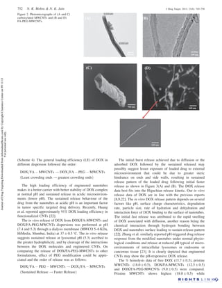 (Scheme 4). The general loading efficiency (LE) of DOX in
different dispersion followed the order:
DOX=FA À MWCNTs ! DOX=FA À PEG À MWCNTs
ðLeast crowding ends ! greatest crowding endsÞ
The high loading efficiency of engineered nanotubes
makes it a better carrier with better stability of DOX complex
at normal pH and sustained release in acidic microenviron-
ments (lower pH). The sustained release behaviour of the
drug from the nanotubes at acidic pH is an important factor
in tumor specific targeted drug delivery. Recently, Huang
et al. reported approximately 91% DOX loading efficiency in
functionalized CNTs [22].
The in vitro release of DOX from DOX/FA-MWCNTs and
DOX/FA-PEG-MWCNTs dispersions was performed at pH
(7.4 and 5.3) through a dialysis membrane (MWCO 5–6 KDa,
HiMedia, Mumbai, India) at 37 Æ 0.5 
C. The in vitro release
suggests sustained release at lysosomal pH (5.3) ascribed to
the greater hydrophilicity, and by cleavage of the interactions
between the DOX molecules and engineered CNTs. On
comparing the release of DOX/FA-PEG-MWCNTs to other
formulations, effect of PEG modification could be appre-
ciated and the order of release was as follows:
DOX=FA À PEG À MWCNTs ! DOX=FA À MWCNTs
ðSustained Release ! Faster ReleaseÞ
The initial burst release achieved due to diffusion or the
adsorbed DOX followed by the sustained released may
possibly suggest lesser exposure of loaded drug to external
microenvironment that could be due to greater steric
hindrance on ends and side walls, resulting in sustained
release pattern of the loaded drug following initial faster
release as shown in Figure 3(A) and (B). The DOX release
data best fits into the Higuchian release kinetic. Our in vitro
release data of DOX are in line with the previous reports
[8,9,22]. The in vitro DOX release pattern depends on several
factors like pH, surface charge characteristics, degradation
rate, particle size, rate of hydration and dehydration and
interaction force of DOX binding to the surface of nanotubes.
The initial fast release was attributed to the rapid swelling
of DOX associated with diffusion, another reason being the
chemical interaction through hydrogen bonding between
DOX and nanotubes surface leading to sustain release pattern
[22]. Zhang et al. similarly reported pH-triggered drug release
response from the modified nanotubes under normal physio-
logical conditions and release at reduced pH typical of micro-
environments of intracellular lysosomes or endosome or
cancerous tissue [23]. It is clearly depicted that engineered
CNTs may show the pH-responsive DOX release.
The % hemolysis data of free DOX (15.7 Æ 0.5), pristine
MWCNTs (18.0 Æ 0.5), DOX/FA-MWCNTs (12.5 Æ 0.5)
and DOX/FA-PEG-MWCNTs (9.0 Æ 0.5) were compared.
Pristine MWCNTs shows highest (18.0 Æ 0.5) while
Figure 2. Photomicrographs of (A and C)
carboxylated MWCNTs and (B and D)
FA-PEG-MWCNTs.
752 N. K. Mehra  N. K. Jain J Drug Target, 2013; 21(8): 745–758
JournalofDrugTargetingDownloadedfrominformahealthcare.combyCopyrightClearanceCenteron09/11/13
Forpersonaluseonly.
 