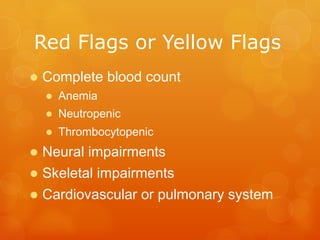 RED	
  FLAGS	
  OR	
  YELLOW	
  FLAGS	
  
l Complete blood count
l  Anemia
l  Neutropenic
l  Thrombocytopenic
l Neural impairments
l Skeletal impairments
l Cardiovascular or pulmonary system
	
  
 