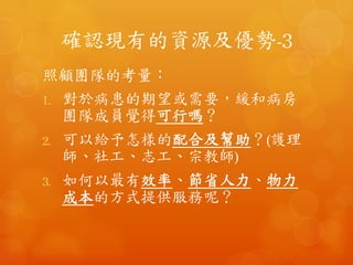 確認現有的資源及優勢-3	
 
照顧團隊的考量：	
 
1.  對於病患的期望或需要，緩和病房團隊成
員覺得可行嗎？	
 
2.  可以給予怎樣的配合及幫助？(護理師、社
工、志工、宗教師)	
 
3.  如何以最有效率、節省人力、物力成本的
方式提供服務呢？	
 
 