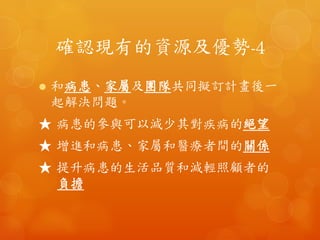 確認現有的資源及優勢-4	
 
•  和病患、家屬及團隊共同擬訂計畫後一起
解決問題。	
 
★	
 病患的參與可以減少其對疾病的絕望	
 
★	
 增進和病患、家屬和醫療者間的關係	
 
★	
 提升病患的生活品質和減輕照顧者的負擔	
 
 